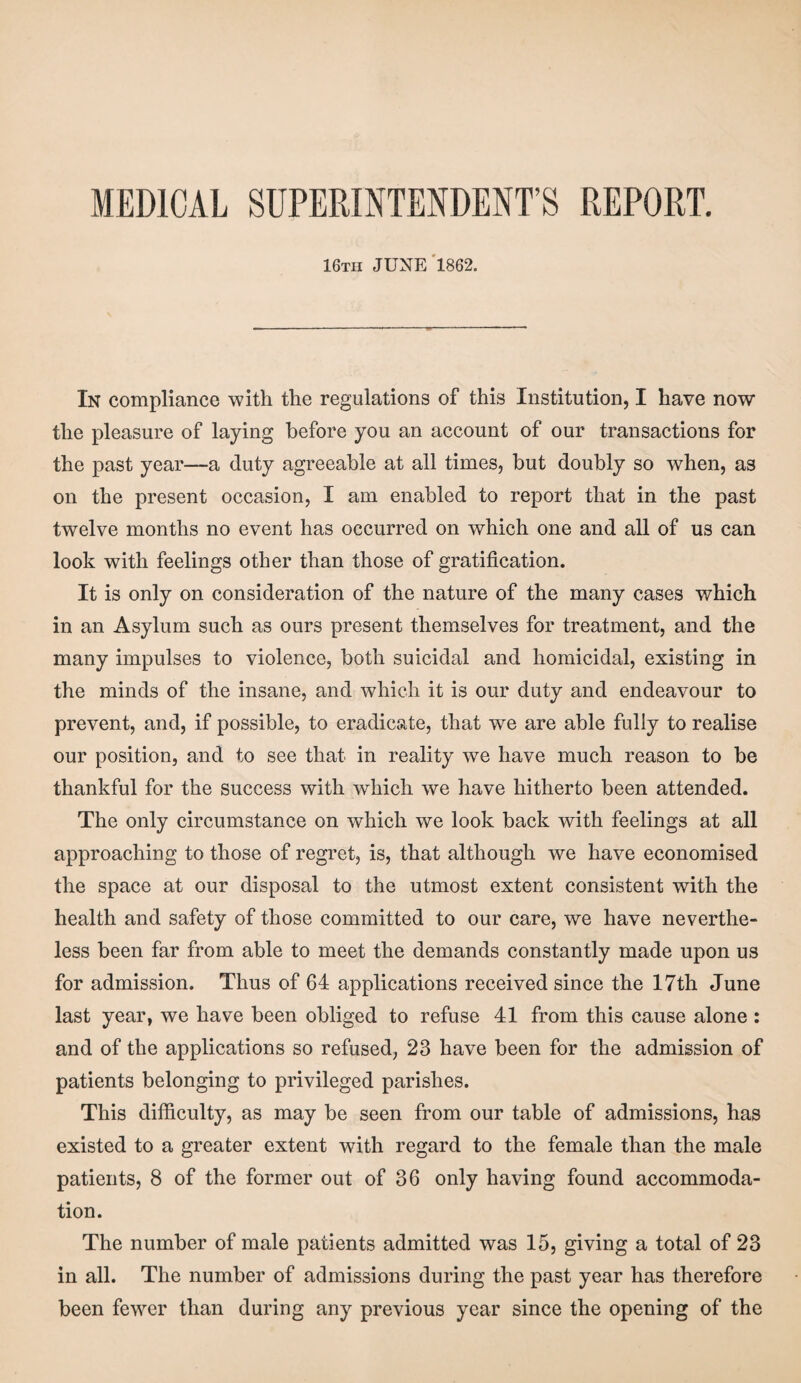 MEDICAL SUPERINTENDENT’S REPORT. 16tii JUNE 1862. In compliance with the regulations of this Institution, I have now the pleasure of laying before you an account of our transactions for the past year—a duty agreeable at all times, but doubly so when, as on the present occasion, I am enabled to report that in the past twelve months no event has occurred on which one and all of us can look with feelings other than those of gratification. It is only on consideration of the nature of the many cases which in an Asylum such as ours present themselves for treatment, and the many impulses to violence, both suicidal and homicidal, existing in the minds of the insane, and which it is our duty and endeavour to prevent, and, if possible, to eradicate, that we are able fully to realise our position, and to see that in reality we have much reason to be thankful for the success with wffiich we have hitherto been attended. The only circumstance on which we look back with feelings at all approaching to those of regret, is, that although we have economised the space at our disposal to the utmost extent consistent with the health and safety of those committed to our care, we have neverthe¬ less been far from able to meet the demands constantly made upon us for admission. Thus of 64 applications received since the 17th June last year, we have been obliged to refuse 41 from this cause alone : and of the applications so refused, 23 have been for the admission of patients belonging to privileged parishes. This difficulty, as may be seen from our table of admissions, has existed to a greater extent with regard to the female than the male patients, 8 of the former out of 36 only having found accommoda¬ tion. The number of male patients admitted was 15, giving a total of 23 in all. The number of admissions during the past year has therefore been fewer than during any previous year since the opening of the