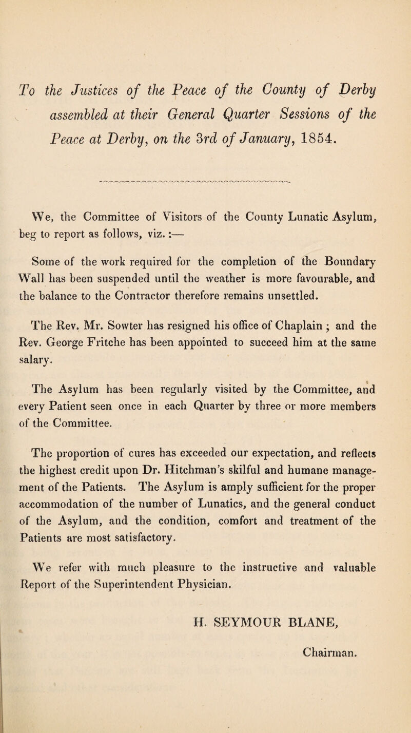 To the Justices of the Peace of the County of Derby assembled at their General Quarter Sessions of the Peace at Derby, on the 3rd of January, 1854. We, the Committee of Visitors of the County Lunatic Asylum, beg to report as follows, viz.:— Some of the work required for the completion of the Boundary Wall has been suspended until the weather is more favourable, and the balance to the Contractor therefore remains unsettled. The Rev. Mr. Sovvter has resigned his office of Chaplain ; and the Rev. George Fritche has been appointed to succeed him at the same salary. $ The Asylum has been regularly visited by the Committee, and every Patient seen once in each Quarter by three or more members of the Committee. The proportion of cures has exceeded our expectation, and reflects the highest credit upon Dr. Hitchman’s skilful and humane manage¬ ment of the Patients. The Asylum is amply sufficient for the proper accommodation of the number of Lunatics, and the general conduct of the Asylum, and the condition, comfort and treatment of the Patients are most satisfactory. We refer with much pleasure to the instructive and valuable Report of the Superintendent Physician. H. SEYMOUR BLANE, Chairman.