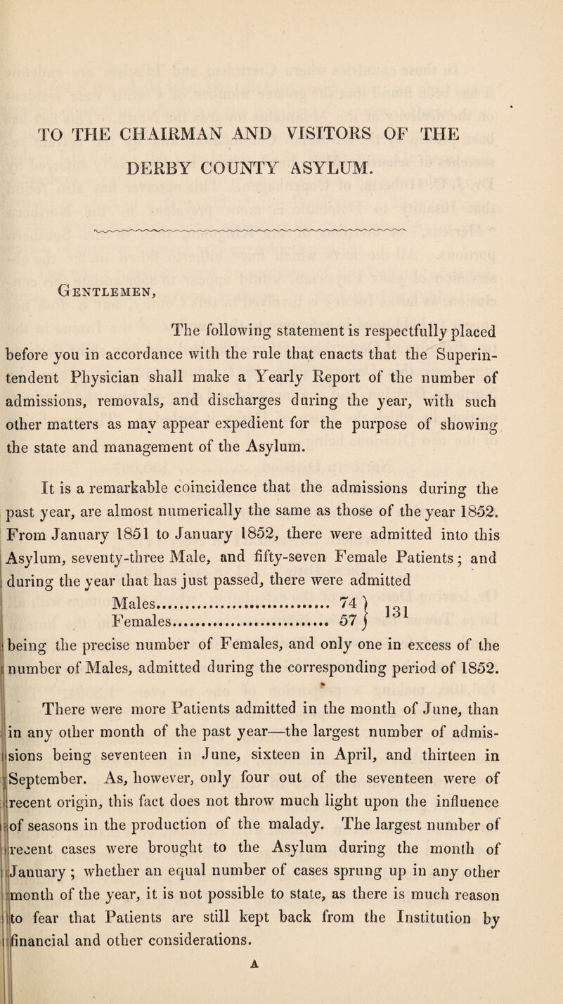 TO THE CHAIRMAN AND VISITORS OF THE DERBY COUNTY ASYLUM. Gentlemen, The following statement is respectfully placed before you in accordance with the rule that enacts that the Superin¬ tendent Physician shall make a Yearly Report of the number of admissions, removals, and discharges during the year, with such other matters as may appear expedient for the purpose of showing the state and management of the Asylum. It is a remarkable coincidence that the admissions during the past year, are almost numerically the same as those of the year 1852. From January 1851 to January 1852, there were admitted into this Asylum, seventy-three Male, and fifty-seven Female Patients; and : during the year that has just passed, there were admitted Males... 74 | . Females. 57 j Jo1 j being the precise number of Females, and only one in excess of the i number of Males, admitted during the corresponding period of 1852. There were more Patients admitted in the month of June, than in any other month of the past year—the largest number of admis- t sions being seventeen in June, sixteen in April, and thirteen in j September. As, however, only four out of the seventeen were of > recent origin, this fact does not throw much light upon the influence i of seasons in the production of the malady. The largest number of i recent cases were brought to the Asylum during the month of January ; whether an equal number of cases sprung up in any other month of the year, it is not possible to state, as there is much reason to fear that Patients are still kept back from the Institution by financial and other considerations.