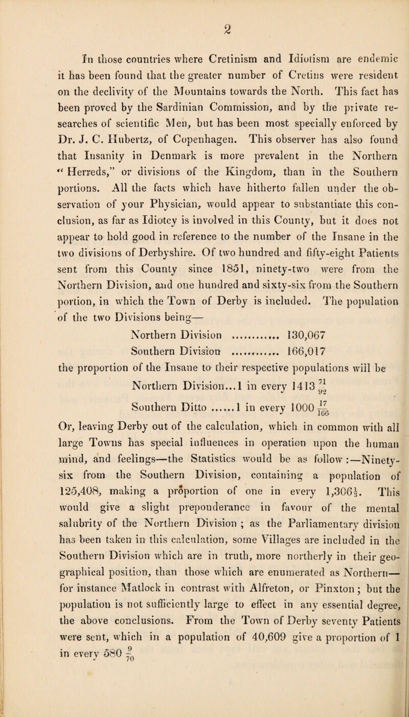 In those countries where Cretinism and Idiotism are endemic it has been found that the greater number of Cretins were resident on the declivity of the Mountains towards the North. This fact has V been proved by the Sardinian Commission, and bj? the private re¬ searches of scientific Men, but has been most specially enforced by Dr. J. C. Hubertz, of Copenhagen. This observer has also found that Insanity in Denmark is more prevalent in the Northern rf Herreds,” or divisions of the Kingdom, than in the Southern portions. All the facts which have hitherto fallen under the ob¬ servation of your Physician, would appear to substantiate this con¬ clusion, as far as Idiotcy is involved in this County, but it does not appear to hold good in reference to the number of the Insane in the two divisions of Derbyshire. Of two hundred and fifty-eight Patients sent from this County since 1851, ninety-two were from the Northern Division, and one hundred and sixty-six from the Southern portion, in which the Town of Derby is included. The population of the two Divisions being— Northern Division . 130,067 Southern Division . 166,017 the proportion of the Insane to their respective populations will be Northern Division... 1 in every 1413'* Southern Ditto .1 in every 1000^, Or, leaving Derby out of the calculation, which in common with all large Towns has special influences in operation upon the human mind, and feelings—the Statistics would be as follow :—Ninety- six from the Southern Division, containing a population of 125,408, making a proportion of one in every 1,306This would give a slight preponderance in favour of the mental salubrity of the Northern Division ; as the Parliamentary division has been taken in this calculation, some Villages are included in the Southern Division which are in truth, more northerly in their geo¬ graphical position, than those which are enumerated as Northern— for instance Matlock in contrast with Alfreton, or Pinxton; but the population is not sufficiently large to effect in any essential degree, the above conclusions. From the Town of Derby seventy Patients were sent, which in a population of 40,609 give a proportion of 1 in every 580 ~