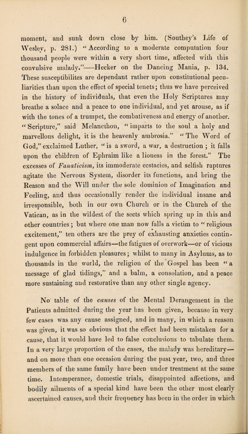 moment, and sunk down close by him. (Southey’s Life of Weslev, p. 281.) “According to a moderate computation four thousand people were within a very short time, affected with this convulsive malady.”-Hecker on the Dancing Mania, p. 134. These susceptibilites are dependant rather upon constitutional pecu¬ liarities than upon the effect of special tenets; thus we have perceived in the history of individuals, that even the Holy Scriptures may breathe a solace and a peace to one individual, and yet arouse, as if with the tones of a trumpet, the combativeness and energy of another. “ Scripture,” said Melancthon, “ imparts to the soul a holy and marvellous delight, it is the heavenly ambrosia.” “The Word of God,” exclaimed Luther, “is a sword, a war, a destruction ; it falls upon the children of Ephraim like a lioness in the forest.” The excesses of Fanaticism, its immoderate ecstacies, and selfish raptures agitate the Nervous System, disorder its functions, and bring the Reason and the Will under the sole dominion of Imagination and Feeling, and thus occasionally render the individual insane and irresponsible, both in our own Church or in the Church of the Vatican, as in the wildest of the sects which spring up in this and other countries; but where one man now falls a victim to “ religious excitement,” ten others are the prey of exhausting anxieties contin¬ gent upon commercial affairs—the fatigues of overwork—or of vicious indulgence in forbidden pleasures; whilst to many in Asylums, as to thousands in the world, the religion of the Gospel has been “ a message of glad tidings,” and a balm, a consolation, and a peace more sustaining and restorative than any other single agency. No table of the causes of the Mental Derangement in the Patients admitted during the year has been given, because in very few cases was any cause assigned, and in many, in which a reason was given, it was so obvious that the effect had been mistaken for a cause, that it would have led to false conclusions to tabulate them. In a very large proportion of the cases, the malady was hereditary— and on more than one occasion during the past year, two, and three members of the same family have been under treatment at the same time. Intemperance, domestic trials, disappointed affections, and bodily ailments of a special kind have been the other most clearly ascertained causes, and their frequency has been in the order in which