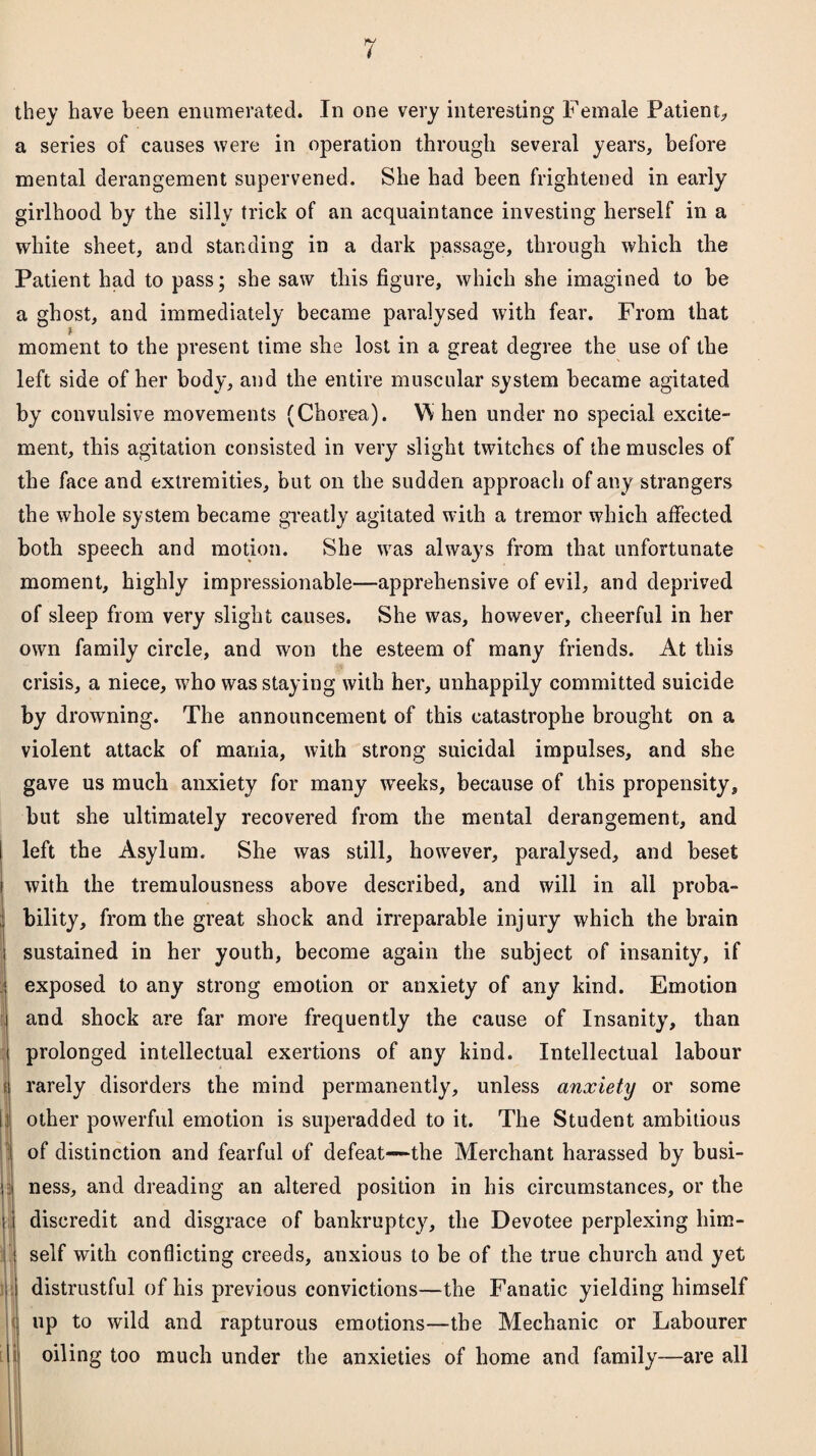 _S&L they have been enumerated. In one very interesting Female Patient, a series of causes were in operation through several years, before mental derangement supervened. She had been frightened in early girlhood by the silly trick of an acquaintance investing herself in a white sheet, and standing in a dark passage, through which the Patient had to pass; she saw this figure, which she imagined to be a ghost, and immediately became paralysed with fear. From that moment to the present time she lost in a great degree the use of the left side of her body, and the entire muscular system became agitated by convulsive movements (Chorea). W hen under no special excite¬ ment, this agitation consisted in very slight twitches of the muscles of the face and extremities, but on the sudden approach of any strangers the whole system became greatly agitated with a tremor which affected both speech and motion. She was always from that unfortunate moment, highly impressionable—apprehensive of evil, and deprived of sleep from very slight causes. She was, however, cheerful in her own family circle, and won the esteem of many friends. At this crisis, a niece, who was staying with her, unhappily committed suicide by drowning. The announcement of this catastrophe brought on a violent attack of mania, with strong suicidal impulses, and she gave us much anxiety for many wTeeks, because of this propensity, but she ultimately recovered from the mental derangement, and i left the Asylum. She was still, however, paralysed, and beset with the tremulousness above described, and will in all proba¬ bility, from the great shock and irreparable injury which the brain sustained in her youth, become again the subject of insanity, if exposed to any strong emotion or anxiety of any kind. Emotion and shock are far more frequently the cause of Insanity, than prolonged intellectual exertions of any kind. Intellectual labour rarely disorders the mind permanently, unless anxiety or some | other powerful emotion is superadded to it. The Student ambitious ! of distinction and fearful of defeat—the Merchant harassed by busi¬ ness, and dreading an altered position in his circumstances, or the discredit and disgrace of bankruptcy, the Devotee perplexing him¬ self with conflicting creeds, anxious to be of the true church and yet distrustful of his previous convictions—the Fanatic yielding himself up to wild and rapturous emotions—the Mechanic or Labourer oiling too much under the anxieties of home and family—are all