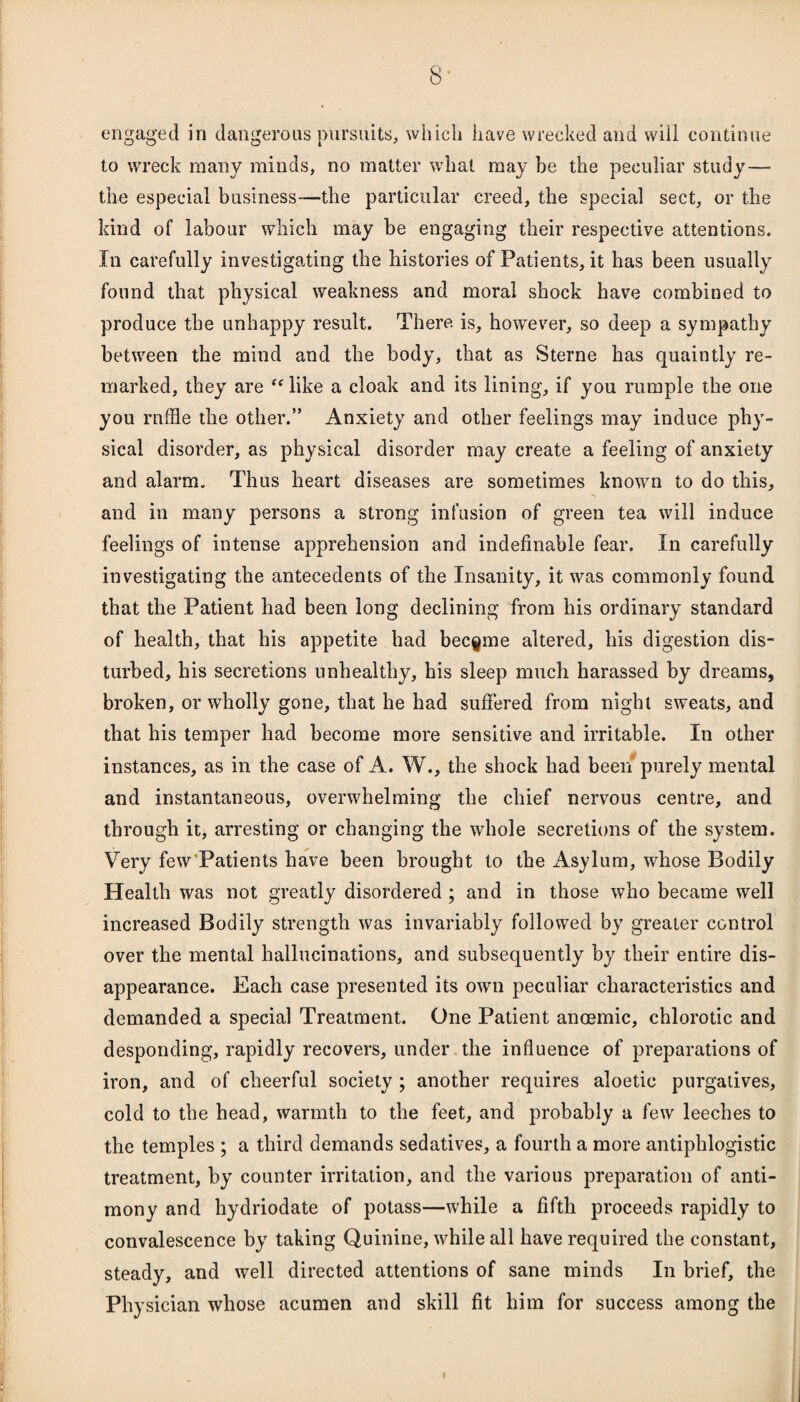 8* engaged in dangerous pursuits, which have wrecked and will continue to wreck many minds, no matter what may be the peculiar study — the especial business—the particular creed, the special sect, or the kind of labour which may be engaging their respective attentions. In carefully investigating the histories of Patients, it has been usually found that physical weakness and moral shock have combined to produce the unhappy result. There, is, however, so deep a sympathy between the mind and the body, that as Sterne has quaintly re¬ marked, they are “ like a cloak and its lining, if you rumple the one you raffle the other.” Anxiety and other feelings may induce phy¬ sical disorder, as physical disorder may create a feeling of anxiety and alarm. Thus heart diseases are sometimes known to do this, and in many persons a strong infusion of green tea will induce feelings of intense apprehension and indefinable fear. In carefully investigating the antecedents of the Insanity, it was commonly found that the Patient had been long declining from his ordinary standard of health, that his appetite had became altered, his digestion dis¬ turbed, his secretions unhealthy, his sleep much harassed by dreams, broken, or wholly gone, that he had suffered from night sweats, and that his temper had become more sensitive and irritable. In other instances, as in the case of A. W., the shock had been purely mental and instantaneous, overwhelming the chief nervous centre, and through it, arresting or changing the whole secretions of the system. Very few Patients have been brought to the Asylum, whose Bodily Health was not greatly disordered ; and in those who became well increased Bodily strength was invariably followed by greater control over the mental hallucinations, and subsequently by their entire dis¬ appearance. Each case presented its own peculiar characteristics and demanded a special Treatment. One Patient anoemic, chlorotic and desponding, rapidly recovers, under the influence of preparations of iron, and of cheerful society; another requires aloetic purgatives, cold to the head, warmth to the feet, and probably a few leeches to the temples ; a third demands sedatives, a fourth a more antiphlogistic treatment, by counter irritation, and the various preparation of anti¬ mony and hydriodate of potass—while a fifth proceeds rapidly to convalescence by taking Quinine, while all have required the constant, steady, and well directed attentions of sane minds In brief, the Physician whose acumen and skill fit him for success among the