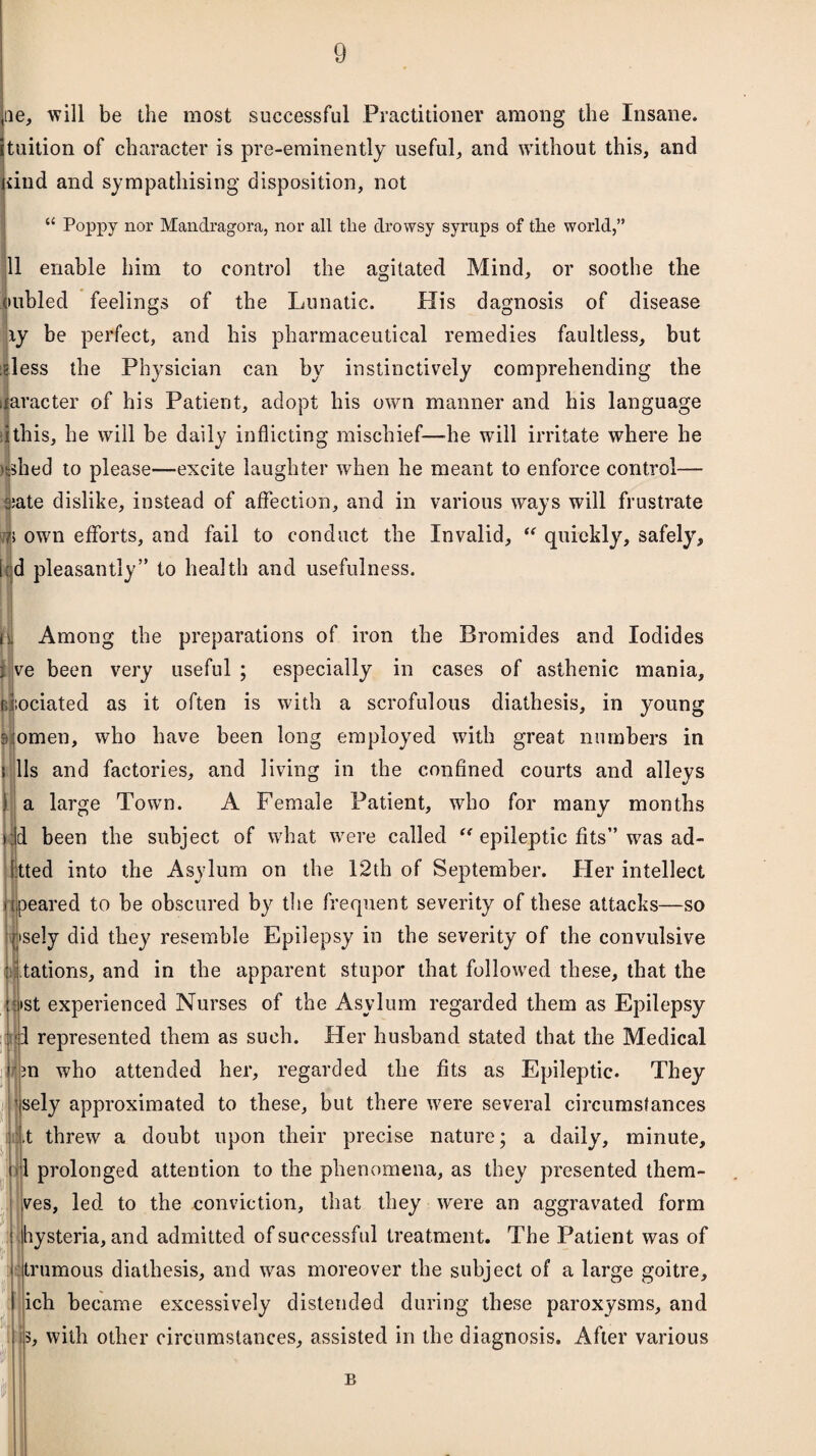 ae, will be the most successful Practitioner among the Insane, tuition of character is pre-eminently useful, and without this, and dnd and sympathising disposition, not 11 Poppy nor Mandragora, nor all the drowsy syrups of the world,” 11 enable him to control the agitated Mind, or soothe the oubled feelings of the Lunatic. His dagnosis of disease ly be perfect, and his pharmaceutical remedies faultless, but dess the Physician can by instinctively comprehending the ijaracter of his Patient, adopt his own manner and his language 1 this, he will be daily inflicting mischief—he will irritate where he ushed to please—excite laughter when he meant to enforce control— s;ate dislike, instead of affection, and in various ways will frustrate 7> own efforts, and fail to conduct the Invalid, “ quickly, safely, i;d pleasantly” to health and usefulness. jfil Among the preparations of iron the Bromides and Iodides 1 ve been very useful ; especially in cases of asthenic mania, cdiociated as it often is with a scrofulous diathesis, in young 9 omen, who have been long employed with great numbers in 11s and factories, and living in the confined courts and alleys a large Town. A Female Patient, who for many months :d been the subject of what were called  epileptic fits” was ad- Itted into the Asylum on the 12th of September. Her intellect peared to be obscured by the frequent severity of these attacks—so psely did they resemble Epilepsy in the severity of the convulsive tations, and in the apparent stupor that followed these, that the st experienced Nurses of the Asylum regarded them as Epilepsy represented them as such. Her husband stated that the Medical 3n who attended her, regarded the fits as Epileptic. They sely approximated to these, but there were several circumstances t threw a doubt upon their precise nature; a daily, minute, 1 prolonged attention to the phenomena, as they presented them- ves, led to the conviction, that they were an aggravated form hysteria, and admitted of successful treatment. The Patient was of trumous diathesis, and was moreover the subject of a large goitre, ich became excessively distended during these paroxysms, and 5, with other circumstances, assisted in the diagnosis. After various u B