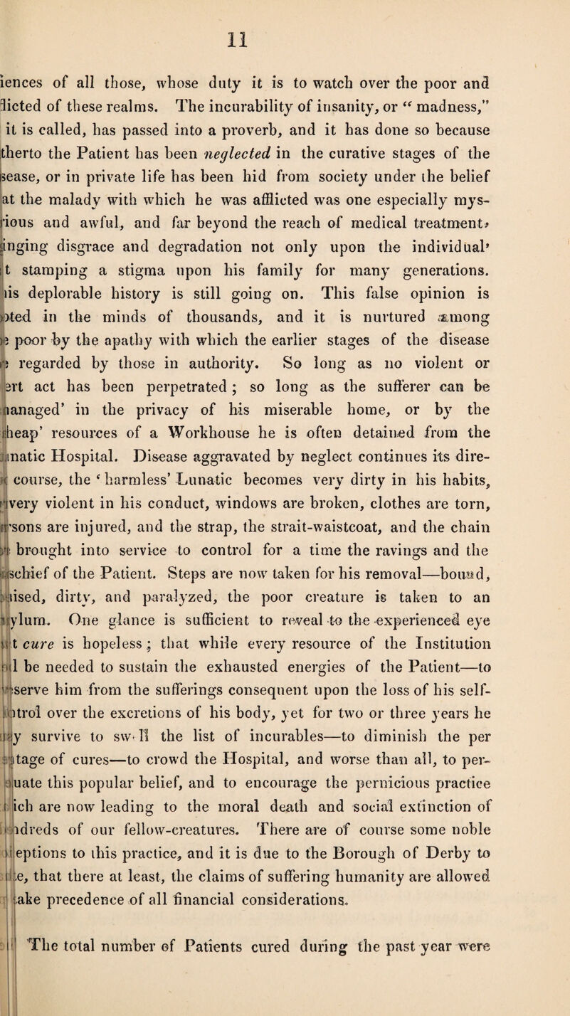 iences of all those, whose duty it is to watch over the poor and dieted of these realms. The incurability of insanity, or “ madness/' it is called, has passed into a proverb, and it has done so because itherto the Patient has been neglected in the curative stages of the sease, or in private life has been hid from society under the belief at the malady with which he was afflicted was one especially mys- I'ious and awful, and far beyond the reach of medical treatment# pinging disgrace and degradation not only upon the individual* : t stamping a stigma upon his family for many generations, tis deplorable history is still going on. This false opinion is »ted in the minds of thousands, and it is nurtured .among )3 poor by the apathy with which the earlier stages of the disease *•) regarded by those in authority. So long as no violent or brt act has been perpetrated; so long as the sufferer can be managed’ in the privacy of liis miserable home, or by the iiheap’ resources of a Workhouse he is often detained from the iinatic Hospital. Disease aggravated by neglect continues its dire¬ ct course, the f harmless’ Lunatic becomes very dirty in his habits, f'jvery violent in his conduct, windows are broken, clothes are torn, U’sons are injured, and the strap, the strait-waistcoat, and the chain m brought into service to control for a time the ravings and the seliief of the Patient. Steps are now taken for his removal—bound, raised, dirty, and paralyzed, the poor creature is taken to an liylum. One glance is sufficient to reveal to the -experienced eye p|t cure is hopeless; that while every resource of the Institution 1 be needed to sustain the exhausted energies of the Patient—to ' jtserve him from the sufferings consequent upon the loss of his self- kurol over the excretions of his body, yet for two or three years he i\ty survive to sw ll the list of incurables—to diminish the per : ptage of cures—to crowd the Hospital, and worse than all, to per- euate this popular belief, and to encourage the pernicious practice i ich are now leading to the moral death and social extinction of idreds of our fellow-creatures. There are of course some noble eptions to ibis practice, and it is due to the Borough of Derby to te, that there at least, the claims of suffering humanity are allowed ake precedence of all financial considerations. The total number of Patients cured during the past year were
