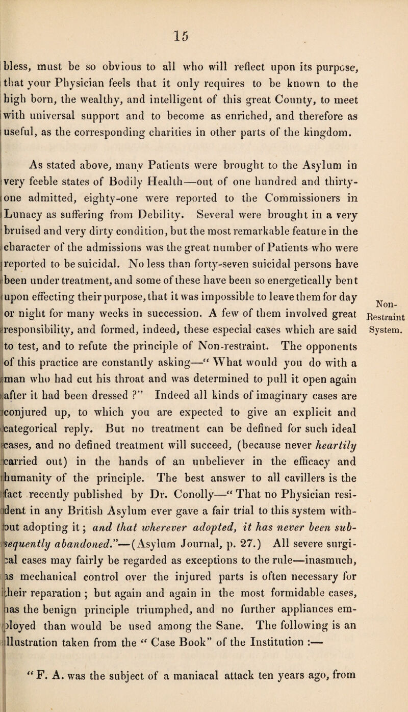 bless, must be so obvious to all who will reflect upon its purpose, that your Physician feels that it only requires to be known to the high born, the wealthy, and intelligent of this great County, to meet iwith universal support and to become as enriched, and therefore as .useful, as the corresponding charities in other parts of the kingdom. As stated above, many Patients were brought to the Asylum in very feeble states of Bodily Health—out of one hundred and thirty - ione admitted, eighty-one were reported to the Commissioners in iLunacy as suffering from Debility. Several were brought in a very bruised and very dirty condition, but the most remarkable feature in the character of the admissions was the great number of Patients who were {reported to be suicidal. No less than forty-seven suicidal persons have been under treatment, and some of these have been so energetically bent (upon effecting their purpose, that it was impossible to leave them for day or night for many weeks in succession. A few of them involved great ^responsibility, and formed, indeed, these especial cases which are said to test, and to refute the principle of Non-restraint. The opponents of this practice are constantly asking—■ What would you do with a tman who had cut his throat and was determined to pull it open again (after it had been dressed ?” Indeed all kinds of imaginary cases are iconjured up, to which you are expected to give an explicit and (categorical reply. But no treatment can be defined for such ideal ceases, and no defined treatment will succeed, (because never heartily [carried out) in the hands of an unbeliever in the efficacy and [humanity of the principle. The best answer to all cavillers is the fact recently published by Dr. Conolly—“ That no Physician resi¬ dent in any British Asylum ever gave a fair trial to this system with¬ out adopting it; and that wherever adopted, it has never been sub¬ sequently abandoned.”—(Asylum Journal, p. 27.) All severe surgi¬ cal cases may fairly be regarded as exceptions to the rule—inasmuch, is mechanical control over the injured parts is often necessary for r.heir reparation ; but again and again in the most formidable cases, las the benign principle triumphed, and no further appliances em¬ ployed than would be used among the Sane. The following is an llustration taken from the “ Case Book” of the Institution :— Non- Bestraint System. “F. A. was the subject of a maniacal attack ten years ago, from