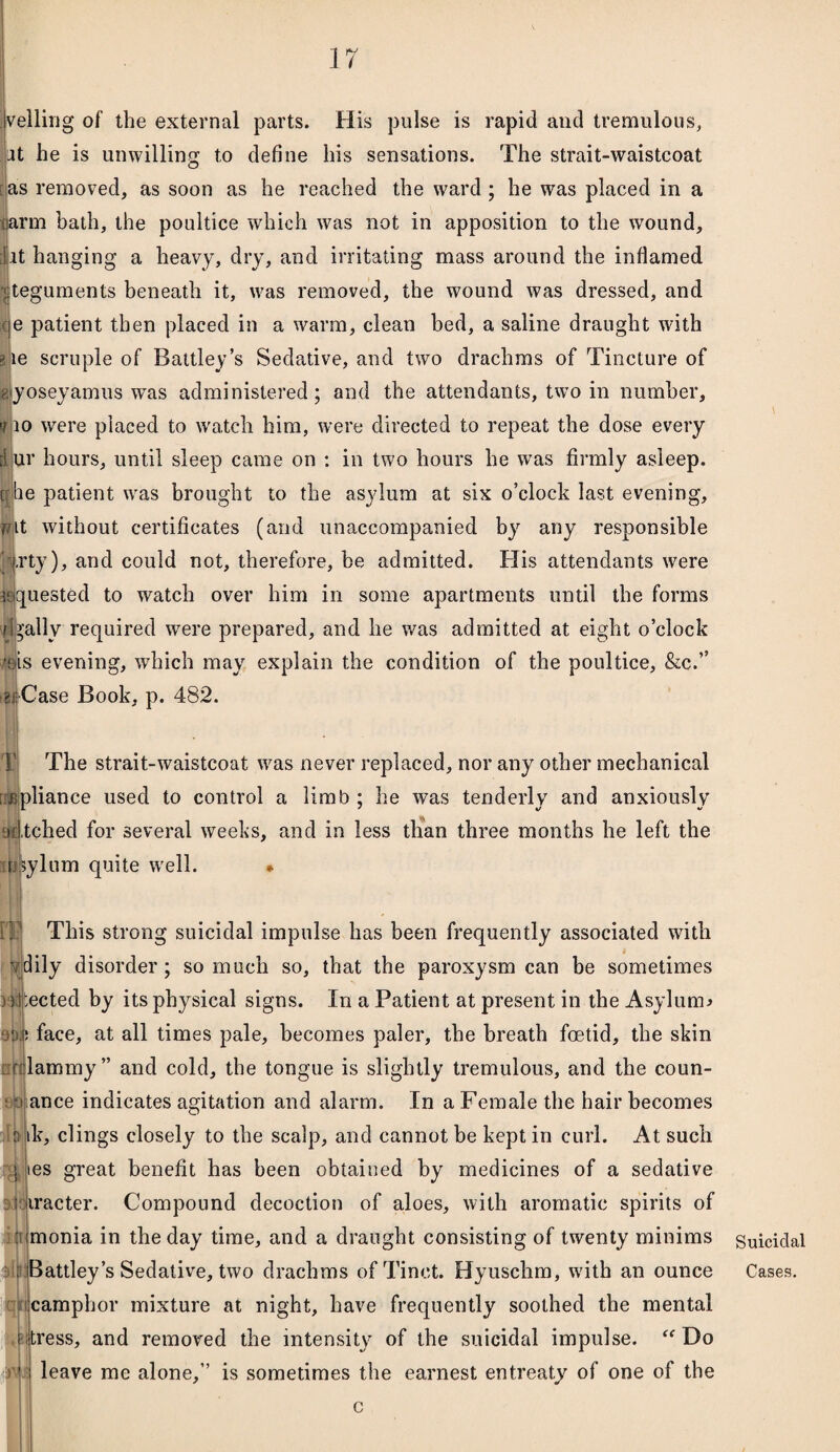 veiling of the external parts. His pulse is rapid and tremulous, at he is unwilling to define his sensations. The strait-waistcoat [as removed, as soon as he reached the ward ; he was placed in a larm bath, the poultice which was not in apposition to the wound, [lit hanging a heavy, dry, and irritating mass around the inflamed | teguments beneath it, was removed, the wound was dressed, and ce patient then placed in a warm, clean bed, a saline draught with ale scruple of Battley’s Sedative, and two drachms of Tincture of gyoseyamus was administered; and the attendants, two in number, t 10 were placed to watch him, were directed to repeat the dose every dur hours, until sleep came on : in two hours he was firmly asleep, ohe patient was brought to the asylum at six o’clock last evening, wit without certificates (and unaccompanied by any responsible Arty), anc^ could not, therefore, be admitted. His attendants were ^quested to watch over him in some apartments until the forms finally required were prepared, and he was admitted at eight o’clock ms evening, which may explain the condition of the poultice, &c.” ? Case Book, p. 482. The strait-waistcoat was never replaced, nor any other mechanical !:£pliance used to control a limb ; he was tenderly and anxiously ddtched for several weeks, and in less than three months he left the asylum quite well. * This strong suicidal impulse has been frequently associated with dily disorder ; so much so, that the paroxysm can be sometimes Hbected by its physical signs. In a Patient at present in the Asylum* 90.1? face, at all times pale, becomes paler, the breath foetid, the skin ::rijlammy” and cold, the tongue is slightly tremulous, and the coun- sjojance indicates agitation and alarm. In a Female the hair becomes ik, clings closely to the scalp, and cannot be kept in curl. At such es great benefit has been obtained by medicines of a sedative . i iracter. Compound decoction of aloes, with aromatic spirits of monia in the day time, and a draught consisting of twenty minims lattley’s Sedative, two drachms ofTinet. Hyuschm, with an ounce camphor mixture at night, have frequently soothed the mental itress, and removed the intensity of the suicidal impulse. “ Do leave me alone,” is sometimes the earnest entreaty of one of the c i ft y Suicidal Cases.