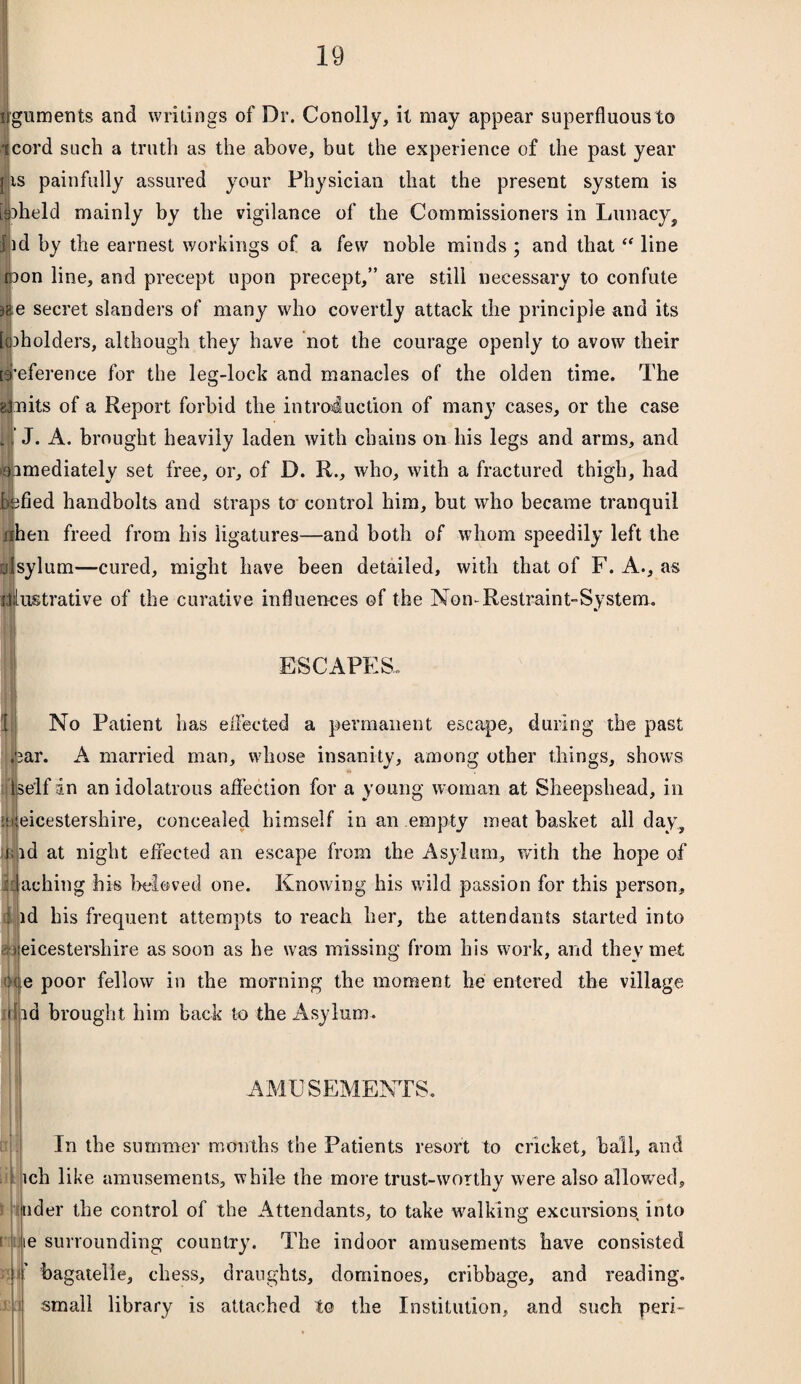 guments and writings of Dr. Conolly, it may appear superfluous to cord such a truth as the above, but the experience of the past year j is painfully assured your Physician that the present system is beheld mainly by the vigilance of the Commissioners in Lunacy, Dd by the earnest workings of a few noble minds ; and that “ line rpon line, and precept upon precept,” are still necessary to confute )8;e secret slanders of many who covertly attack the principle and its loiholders, although they have not the courage openly to avow their preference for the leg-lock and manacles of the olden time. The glnits of a Report forbid the introduction of many cases, or the case i ’ J. A. brought heavily laden with chains on his legs and arms, and aimediately set free, or, of D. R., who, with a fractured thigh, had befied handbolts and straps to control him, but who became tranquil nhen freed from his ligatures—and both of whom speedily left the ulsylum—cured, might have been detailed, with that of F. A., as illustrative of the curative influences of the Non-Restraint-System. ESCAPES. No Patient has effected a permanent escape, during the past ,<3ar. A married man, whose insanity, among other things, shows Ise'lf an an idolatrous affection for a young woman at Sheepshead, in eicestershire, concealed himself in an empty meat basket all day, id at night effected an escape from the Asylum, with the hope of daching his beloved one. Knowing his wild passion for this person, id his frequent attempts to reach her, the attendants started into eicestershire as soon as he was missing from his work, and they met :ee poor fellow in the morning the moment he entered the village Hid brought him back to the Asylum. LI j 3 lit t H r U AMUSEMENTS. In the summer months the Patients resort to cricket, ball, and ich like amusements, while the more trust-worthy were also allowed, rider the control of the Attendants, to take walking excursions into ie surrounding country. The indoor amusements have consisted bagatelle, chess, draughts, dominoes, cribbage, and reading, small library is attached to the Institution, and such peri-