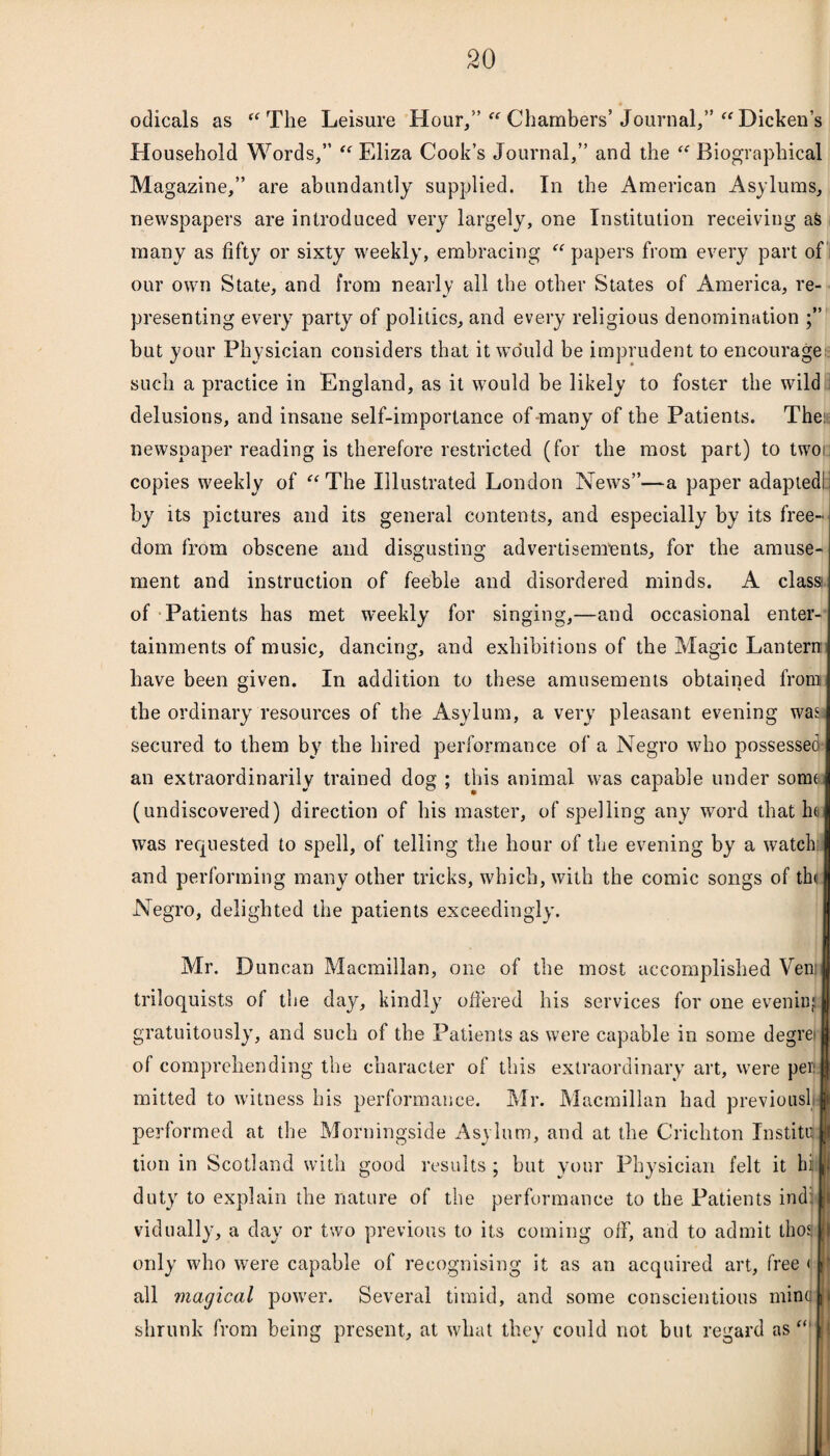 odicals as  The Leisure Hour,” Chambers’ Journal,” “ Dickens Household Words,”  Eliza Cook’s Journal,” and the  Biographical Magazine,” are abundantly supplied. In the American Asylums, newspapers are introduced very largely, one Institution receiving as many as fifty or sixty weekly, embracing  papers from every part of our own State, and from nearly all the other States of America, re¬ presenting every party of politics, and every religious denomination but your Physician considers that it would be imprudent to encourage such a practice in England, as it would be likely to foster the wild delusions, and insane self-importance of many of the Patients. The: newspaper reading is therefore restricted (for the most part) to twoi copies weekly of The Illustrated London News”—a paper adapted! by its pictures and its general contents, and especially by its free¬ dom from obscene and disgusting advertisements, for the amuse¬ ment and instruction of feeble and disordered minds. A class of Patients has met weekly for singing,—and occasional enter¬ tainments of music, dancing, and exhibitions of the Magic Lantern have been given. In addition to these amusements obtained from the ordinary resources of the Asylum, a very pleasant evening wa^ secured to them by the hired performance of a Negro who possessed- an extraordinarily trained dog ; tins animal was capable under some (undiscovered) direction of his master, of spelling any word that h<u was requested to spell, of telling the hour of the evening by a watch and performing many other tricks, which, with the comic songs of the Negro, delighted the patients exceedingly. Mr. Duncan Macmillan, one of the most accomplished Vem triloquists of the day, kindly offered his services for one evening gratuitously, and such of the Patients as were capable in some degrei of comprehending the character of this extraordinary art, were pen mitted to witness his performance. Mr. Macmillan had previous! performed at the Morningside Asylum, and at the Crichton Institml tion in Scotland with good results; but your Physician felt it hill duty to explain the nature of the performance to the Patients indilj vidually, a day or two previous to its coming off, and to admit thorn only who were capable of recognising it as an acquired art, free < tit all magical power. Several timid, and some conscientious minaji shrunk from being present, at what they could not but regard as'i