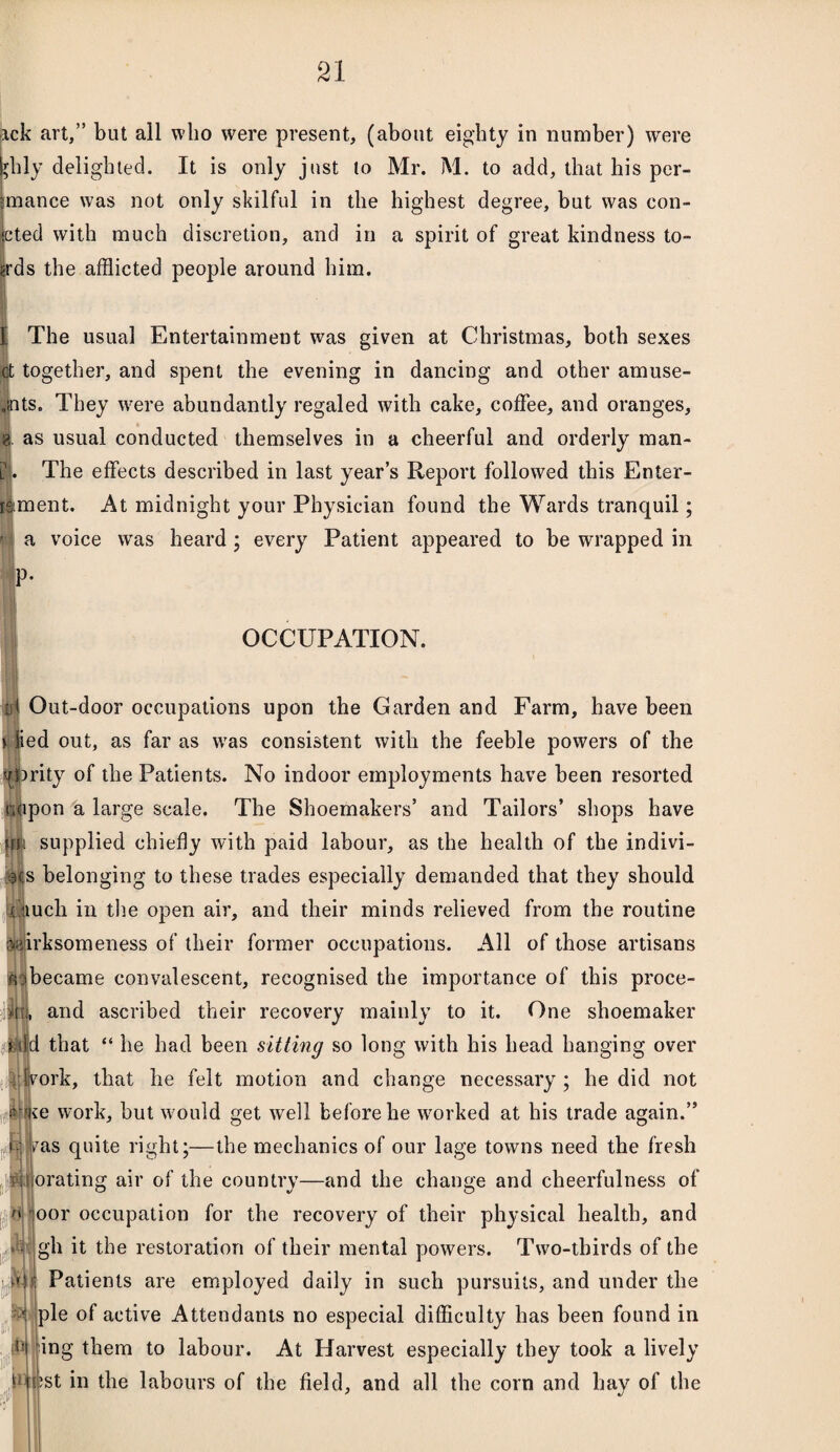 xck art,” but all who were present, (about eighty in number) were sjhly delighted. It is only just to Mr. M. to add, that his per- tmance was not only skilful in the highest degree, but was coll¬ ated with much discretion, and in a spirit of great kindness to- wds the afflicted people around him. The usual Entertainment was given at Christmas, both sexes ct together, and spent the evening in dancing and other amuse- ■ .ints. They wrere abundantly regaled with cake, coffee, and oranges, 8. as usual conducted themselves in a cheerful and orderly man- I. The effects described in last year’s Report followed this Enter- ment. At midnight your Physician found the Wards tranquil; a voice wras heard ; every Patient appeared to be wrapped in |P‘ OCCUPATION. id Out-door occupations upon the Garden and Farm, have been i lied out, as far as was consistent with the feeble powers of the ytirity of the Patients. No indoor employments have been resorted nMpon a large scale. The Shoemakers’ and Tailors’ shops have (rn supplied chiefly with paid labour, as the health of the indivi- >3is belonging to these trades especially demanded that they should ;..',iuch in the open air, and their minds relieved from the routine Wi’irksomeness of their former occupations. All of those artisans wnbecame convalescent, recognised the importance of this proce- and ascribed their recovery mainly to it. One shoemaker 4jjd|d that “ he had been sitting so long with his head hanging over work, that he felt motion and change necessary; he did not <njie work, but would get well before he worked at his trade again.” iiIvas quite right;—the mechanics of our lage towns need the fresh it orating air of the country—and the change and cheerfulness of oor occupation for the recovery of their physical health, and gh it the restoration of their mental powers. Two-thirds of the Patients are employed daily in such pursuits, and under the 1 pie of active Attendants no especial difficulty has been found in t- fing them to labour. At Harvest especially they took a lively o t;st in the labours of the field, and all the corn and hay of the S