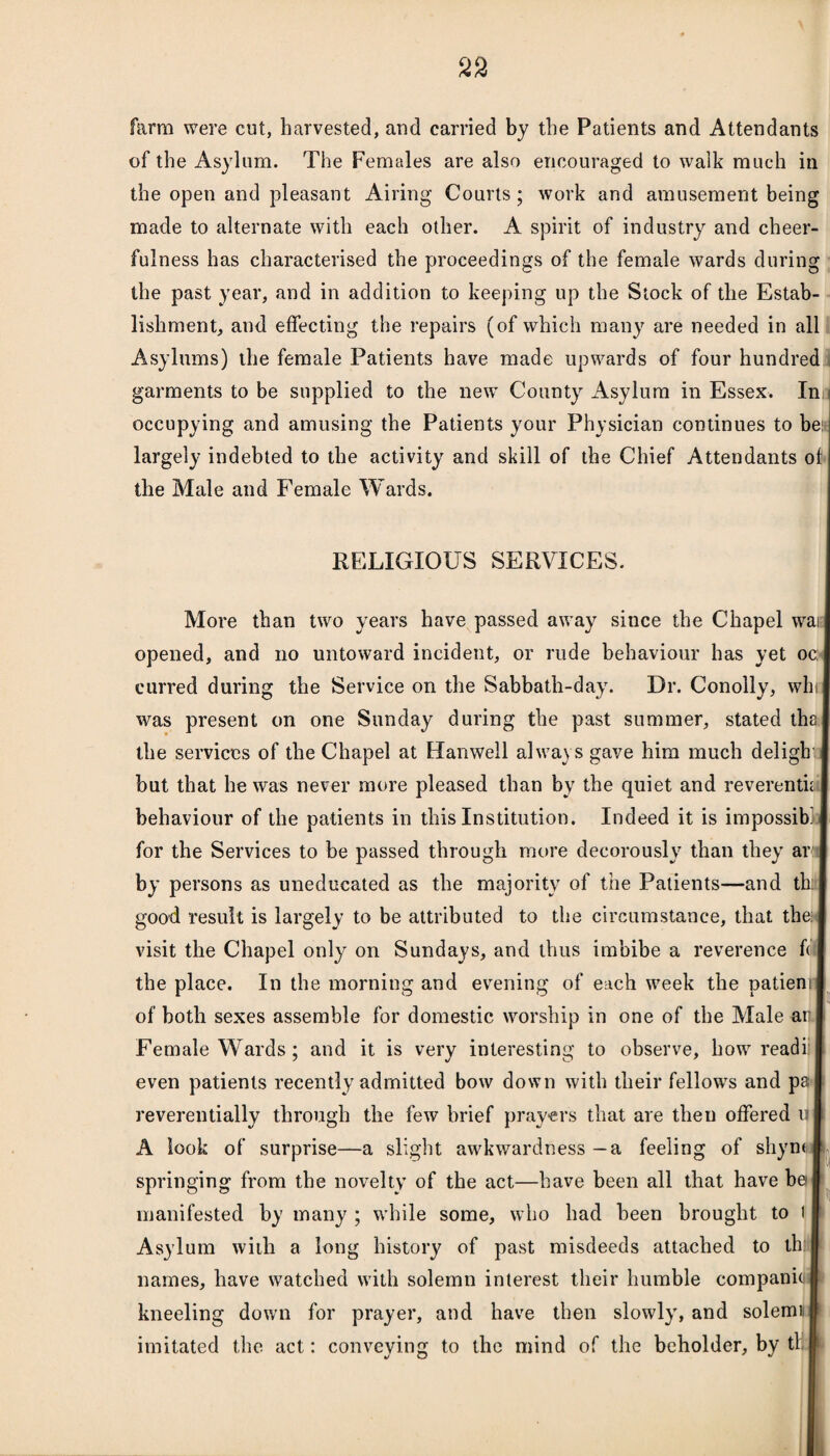 farm were cut, harvested, and carried by the Patients and Attendants of the Asylum. The Females are also encouraged to walk much in the open and pleasant Airing Courts; work and amusement being made to alternate with each other. A spirit of industry and cheer¬ fulness has characterised the proceedings of the female wards during the past year, and in addition to keeping up the Slock of the Estab¬ lishment, and effecting the repairs (of which many are needed in all Asylums) the female Patients have made upwards of four hundred garments to be supplied to the new County Asylum in Essex. In occupying and amusing the Patients your Physician continues to be: largely indebted to the activity and skill of the Chief Attendants of the Male and Female Wards. RELIGIOUS SERVICES. More than two years have passed away since the Chapel wai opened, and no untoward incident, or rude behaviour has yet oc: curred during the Service on the Sabbath-day. Dr. Conolly, win was present on one Sunday during the past summer, stated tha the services of the Chapel at Hanwell always gave him much deligh but that he was never more pleased than by the quiet and reverentii | behaviour of the patients in this Institution. Indeed it is impossib' for the Services to be passed through more decorously than they ar by persons as uneducated as the majority of the Patients—and th; good result is largely to be attributed to the circumstance, that the visit the Chapel only on Sundays, and thus imbibe a reverence f< the place. In the morning and evening of each week the patienn of both sexes assemble for domestic worship in one of the Male air Female Wards; and it is very interesting to observe, how readi: even patients recently admitted bow down with their fellows and pa reverentially through the few brief prayers that are then offered u A look of surprise—a slight awkwardness — a feeling of sliym springing from the novelty of the act—have been all that have be manifested by many ; while some, who had been brought to I Asylum with a long history of past misdeeds attached to th names, have watched with solemn interest their humble companio kneeling down for prayer, and have then slowly, and solemi imitated the act: conveying to the mind of the beholder, by tl