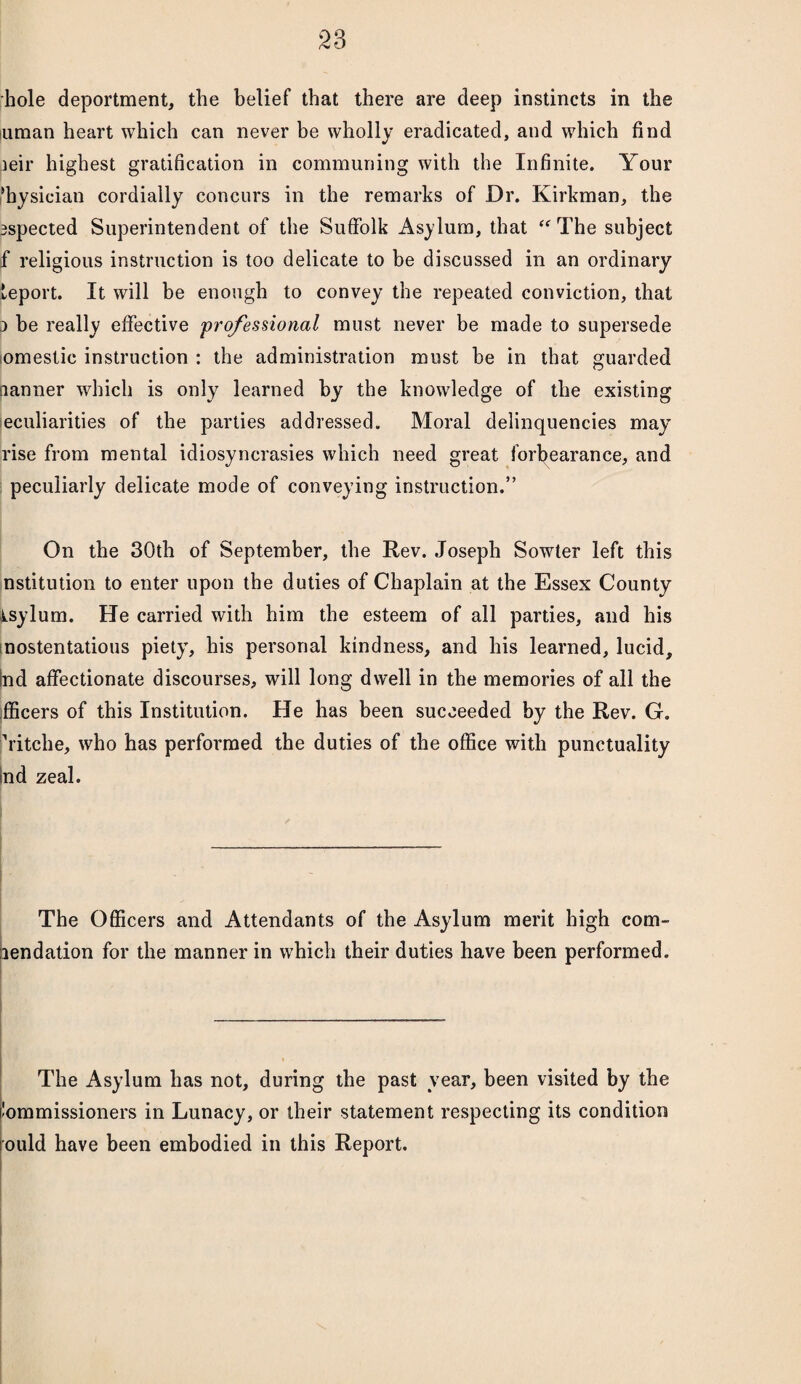 hole deportment, the belief that there are deep instincts in the iuman heart which can never be wholly eradicated, and which find ieir highest gratification in communing with the Infinite. Your physician cordially concurs in the remarks of Dr. Kirkman, the espected Superintendent of the Suffolk Asylum, that “ The subject f religious instruction is too delicate to be discussed in an ordinary leport. It will be enough to convey the repeated conviction, that j be really effective 'professional must never be made to supersede omestic instruction : the administration must he in that guarded nanner which is only learned by the knowledge of the existing eculiarities of the parties addressed. Moral delinquencies may rise from mental idiosyncrasies which need great forbearance, and peculiarly delicate mode of conveying instruction.” On the 30th of September, the Rev. Joseph Sowter left this nstitution to enter upon the duties of Chaplain at the Essex County isylum. He carried with him the esteem of all parties, and his nostentatious piety, his personal kindness, and his learned, lucid, tad affectionate discourses, will long dwell in the memories of all the fficers of this Institution. He has been succeeded by the Rev. G. Vitche, who has performed the duties of the office with punctuality tad zeal. The Officers and Attendants of the Asylum merit high com¬ mendation for the manner in which their duties have been performed. The Asylum has not, during the past year, been visited by the itammissioners in Lunacy, or their statement respecting its condition mild have been embodied in this Report.