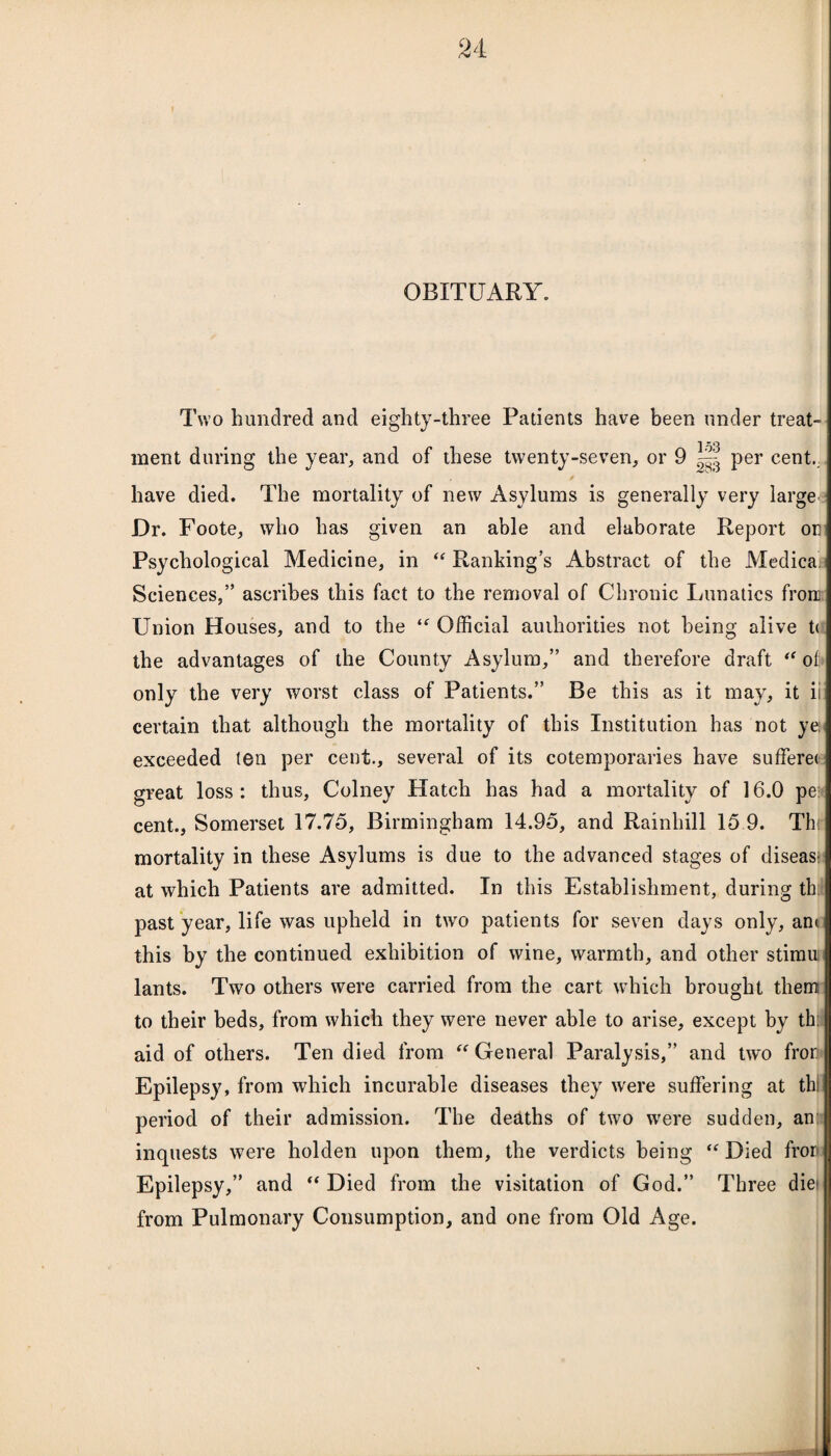 OBITUARY. Two hundred and eighty-three Patients have been under treat¬ ment during the year, and of these twenty-seven, or 9 per cent. ✓ have died. The mortality of new Asylums is generally very large Dr. Foote, who has given an able and elaborate Report om Psychological Medicine, in ‘‘Rankings Abstract of the Medica Sciences,” ascribes this fact to the removal of Chronic Lunatics from Union Houses, and to the “ Official authorities not being alive t< the advantages of the County Asylum,” and therefore draft “ of only the very worst class of Patients.” Be this as it may, it iii certain that although the mortality of this Institution has not yei exceeded ten per cent., several of its cotemporaries have sufferet great loss: thus, Colney Hatch has had a mortality of 16.0 pe cent., Somerset 17.75, Birmingham 14.95, and Rainhill 15 9. Thr mortality in these Asylums is due to the advanced stages of diseas- at which Patients are admitted. In this Establishment, during th: past year, life was upheld in two patients for seven days only, am this by the continued exhibition of wine, warmth, and other stimu lants. Two others were carried from the cart which brought them to their beds, from which they were never able to arise, except by th: aid of others. Ten died from “ General Paralysis,” and two fron Epilepsy, from which incurable diseases they were suffering at th: period of their admission. The deaths of two wrere sudden, an inquests were holden upon them, the verdicts being “ Died fron Epilepsy,” and “ Died from the visitation of God.” Three die- from Pulmonary Consumption, and one from Old Age.