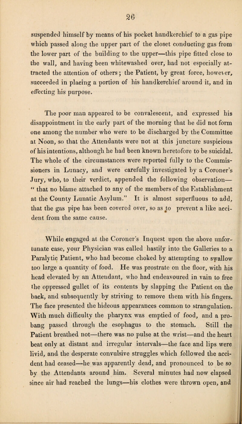 suspended himself by means of his pocket handkerchief to a gas pipe which passed along the upper part of the closet conducting gas from the lower part of the building to the upper—this pipe fitted close to the wall, and having been whitewashed over, had not especially at¬ tracted the attention of others; the Patient, by great force, however, succeeded in placing a portion of his handkerchief around it, and in effecting his purpose. The poor man appeared to be convalescent, and expressed his disappointment in the early part of the morning that he did not form one among the number who were to be discharged by the Committee at Noon, so that the Attendants were not at this juncture suspicious of his intentions, although he had been known heretofore to be suicidal. The whole of the circumstances were reported fully to the Commis¬ sioners in Lunacy, and were carefully investigated by a Coroner’s Jury, who, to their verdict, appended the following observation— “ that no blame attached to any of the members of the Establishment at the County Lunatic Asylum.” It is almost superfluous to add, that the gas pipe has been covered over, so as #to prevent a like acci¬ dent from the same cause. While engaged at the Coroner’s Inquest upon the above unfor¬ tunate case, your Physician was called hastily into the Galleries to a Paralytic Patient, who had become choked by attempting to shallow too large a quantity of food. He was prostrate on the floor, with his head elevated by an Attendant, who had endeavoured in vain to free the oppressed gullet of its contents by slapping the Patient on the back, and subsequently by striving to remove them with his fingers. The face presented the hideous appearances common to strangulation. With much difficulty the pharynx was emptied of food, and a pro¬ bang passed through the esophagus to the stomach. Still the Patient breathed not—there was no pulse at the wrist—and the heart beat only at distant and irregular intervals—the face and lips were livid, and the desperate convulsive struggles which followed the acci¬ dent had ceased—he was apparently dead, and pronounced to be so by the Attendants around him. Several minutes had now elapsed since air had reached the lungs—his clothes were thrown open, and