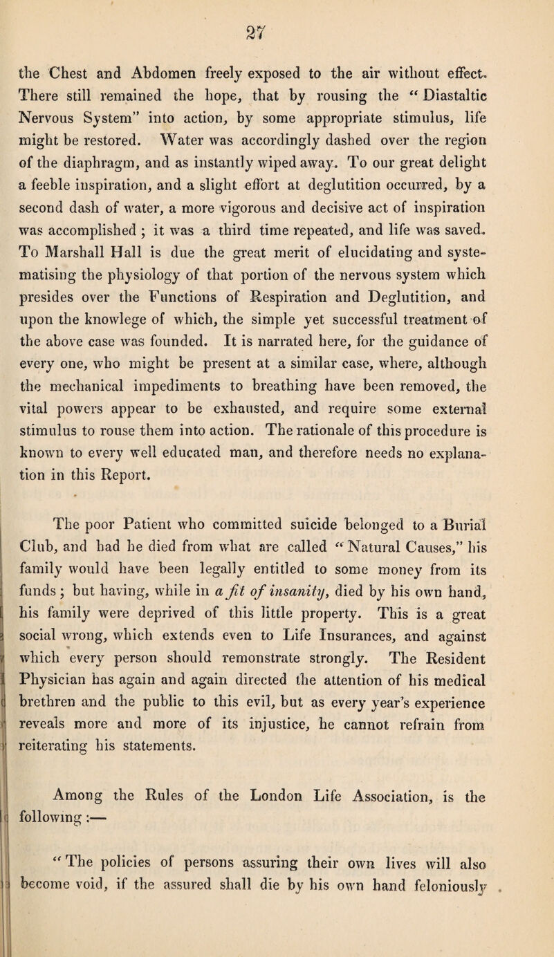 the Chest and Abdomen freely exposed to the air without effect. There still remained the hope, that by rousing the “ Diastaltic Nervous System” into action, by some appropriate stimulus, life might be restored. Water was accordingly dashed over the region of the diaphragm, and as instantly wiped away. To our great delight a feeble inspiration, and a slight effort at deglutition occurred, by a second dash of water, a more vigorous and decisive act of inspiration was accomplished ; it was a third time repeated, and life was saved.. To Marshall Hall is due the great merit of elucidating and syste¬ matising the physiology of that portion of the nervous system which presides over the Functions of Respiration and Deglutition, and upon the knovvlege of which, the simple yet successful treatment of the above case was founded. It is narrated here, for the guidance of every one, who might be present at a similar case, where, although the mechanical impediments to breathing have been removed, the vital powers appear to be exhausted, and require some external stimulus to rouse them into action. The rationale of this procedure is known to every well educated man, and therefore needs no explana¬ tion in this Report. The poor Patient who committed suicide belonged to a Burial Club, and had he died from what are called “ Natural Causes,” his family would have been legally entitled to some money from its funds; but having, while in a jit of insanity, died by his own hand, E his family were deprived of this little property. This is a great i social wrong, which extends even to Life Insurances, and against I which every person should remonstrate strongly. The Resident 1 Physician has again and again directed the attention of his medical brethren and the public to this evil, but as every year’s experience reveals more and more of its injustice, he cannot refrain from reiterating his statements. Among the Rules of the London Life Association, is the I following:— ' “ The policies of persons assuring their own lives will also become void, if the assured shall die by his own hand feloniously