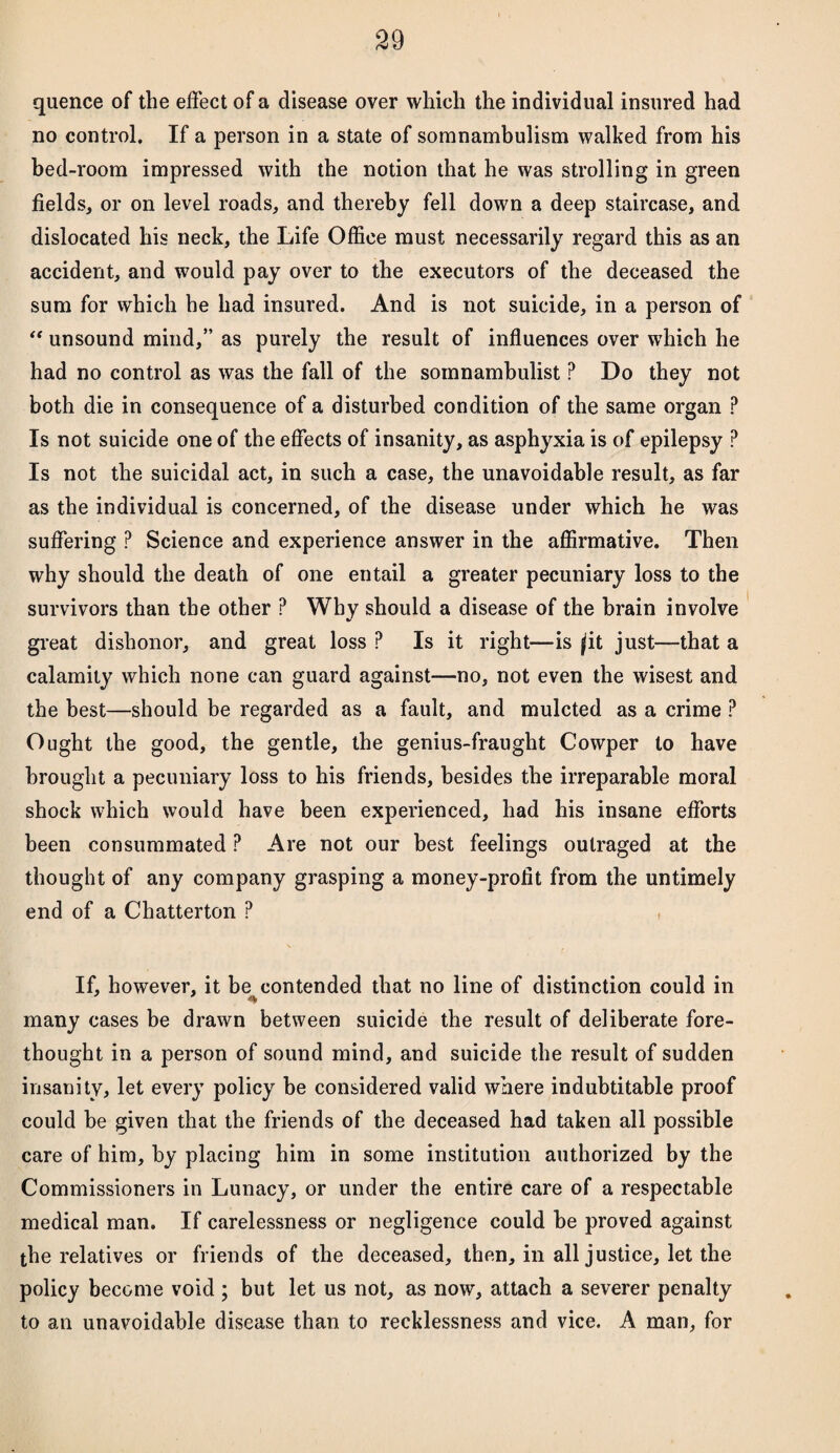 quence of the effect of a disease over which the individual insured had no control. If a person in a state of somnambulism walked from his bed-room impressed with the notion that he was strolling in green fields, or on level roads, and thereby fell down a deep staircase, and dislocated his neck, the Life Office must necessarily regard this as an accident, and would pay over to the executors of the deceased the sum for which he had insured. And is not suicide, in a person of “ unsound mind,” as purely the result of influences over which he had no control as was the fall of the somnambulist ? Do they not both die in consequence of a disturbed condition of the same organ ? Is not suicide one of the effects of insanity, as asphyxia is of epilepsy ? Is not the suicidal act, in such a case, the unavoidable result, as far as the individual is concerned, of the disease under which he was suffering P Science and experience answer in the affirmative. Then why should the death of one entail a greater pecuniary loss to the survivors than the other ? Why should a disease of the brain involve great dishonor, and great loss ? Is it right—is ^it just—that a calamity which none can guard against—no, not even the wisest and the best—should be regarded as a fault, and mulcted as a crime ? Ought the good, the gentle, the genius-fraught Cowper to have brought a pecuniary loss to his friends, besides the irreparable moral shock which would have been experienced, had his insane efforts been consummated ? Are not our best feelings outraged at the thought of any company grasping a money-profit from the untimely end of a Chatterton ? If, however, it be contended that no line of distinction could in many cases be drawn between suicide the result of deliberate fore¬ thought in a person of sound mind, and suicide the result of sudden insanity, let every policy be considered valid where indubtitable proof could be given that the friends of the deceased had taken all possible care of him, by placing him in some institution authorized by the Commissioners in Lunacy, or under the entire care of a respectable medical man. If carelessness or negligence could be proved against the relatives or friends of the deceased, then, in all justice, let the policy become void ; but let us not, as now, attach a severer penalty to an unavoidable disease than to recklessness and vice. A man, for