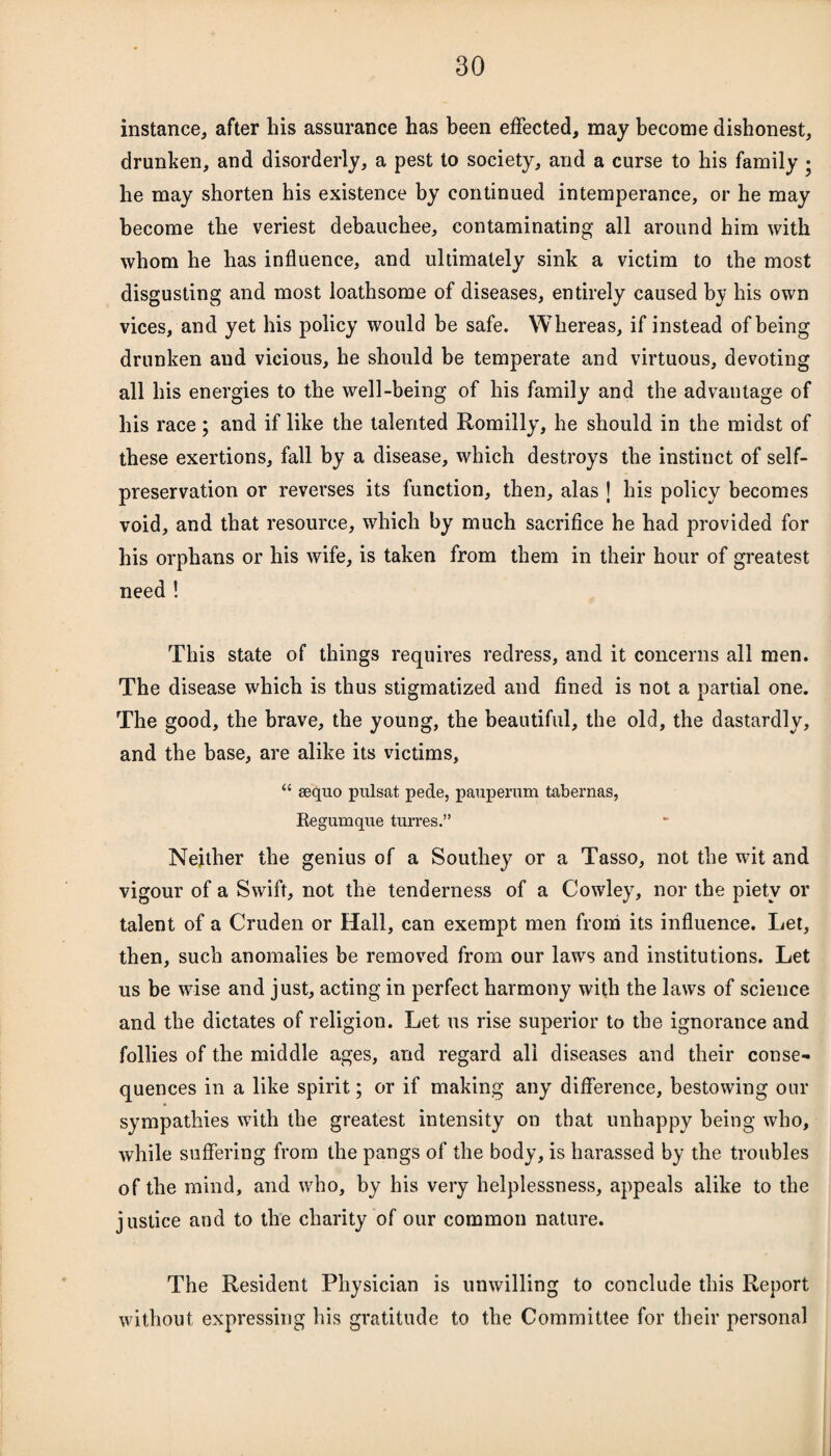 instance, after his assurance has been effected, may become dishonest, drunken, and disorderly, a pest to society, and a curse to his family • he may shorten his existence by continued intemperance, or he may become the veriest debauchee, contaminating all around him with whom he has influence, and ultimately sink a victim to the most disgusting and most loathsome of diseases, entirely caused by his own vices, and yet his policy would he safe. Whereas, if instead of being drunken and vicious, he should be temperate and virtuous, devoting all his energies to the well-being of his family and the advantage of his race; and if like the talented Romilly, he should in the midst of these exertions, fall by a disease, which destroys the instinct of self- preservation or reverses its function, then, alas J his policy becomes void, and that resource, which by much sacrifice he had provided for his orphans or his wife, is taken from them in their hour of greatest need ! This state of things requires redress, and it concerns all men. The disease which is thus stigmatized and fined is not a partial one. The good, the brave, the young, the beautiful, the old, the dastardly, and the base, are alike its victims, “ sequo pulsat pede, pauperum tabernas, Regumque turres.” Neither the genius of a Southey or a Tasso, not the wit and vigour of a Swift, not the tenderness of a Cowley7, nor the piety or talent of a Cruden or Hall, can exempt men from its influence. Let, then, such anomalies be removed from our laws and institutions. Let us be wise and just, acting in perfect harmony with the laws of science and the dictates of religion. Let us rise superior to the ignorance and follies of the middle ages, and regard all diseases and their conse¬ quences in a like spirit; or if making any difference, bestowing our sympathies with the greatest intensity on that unhappy being who, while suffering from the pangs of the body, is harassed by the troubles of the mind, and who, by his very helplessness, appeals alike to the justice and to the charity of our common nature. The Resident Physician is unwilling to conclude this Report without expressing his gratitude to the Committee for their personal