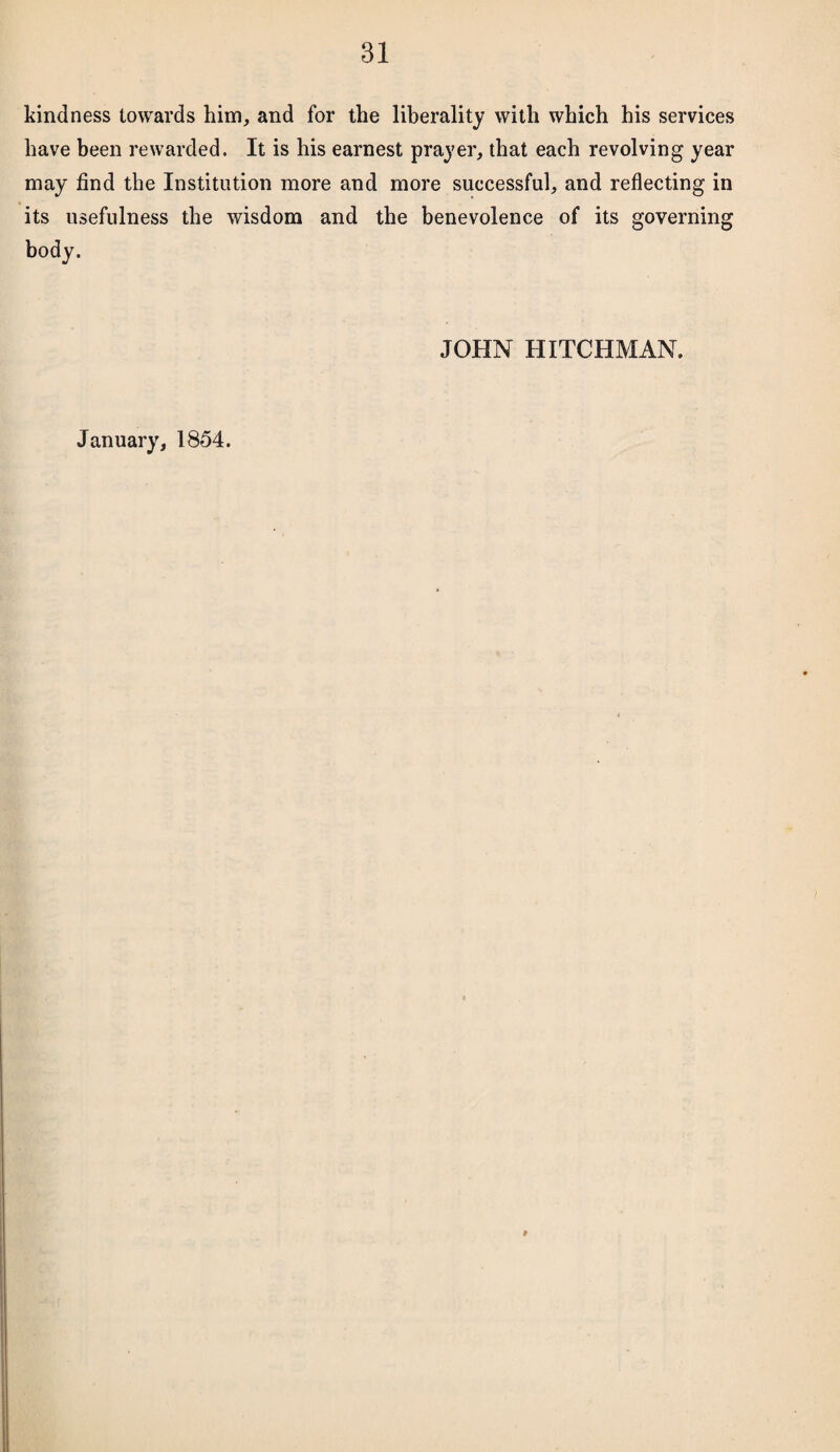 kindness towards him, and for the liberality with which his services have been rewarded. It is his earnest prayer, that each revolving year may find the Institution more and more successful, and reflecting in its usefulness the wisdom and the benevolence of its governing body. JOHN HITCHMAN. January, 1854.