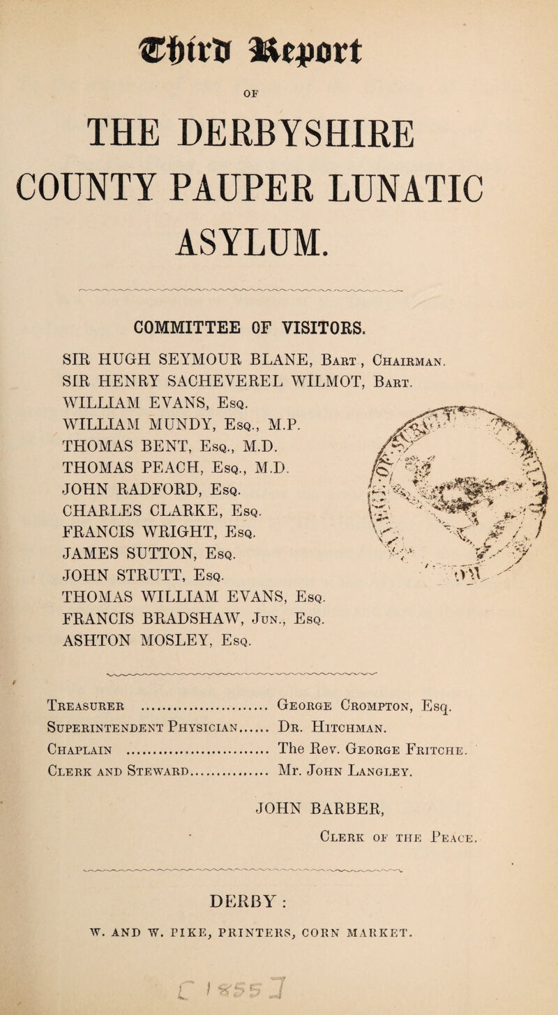 ®inrtr V&tpaxt OF THE DERBYSHIRE COUNTY PAUPER LUNATIC ASYLUM. COMMITTEE OF VISITORS. SIR HUGH SEYMOUR BLANE, Bart , Chairman. SIR HENRY SACHEVEREL WILMOT, Bart. WILLIAM EVANS, Esq. WILLIAM MUNDY, Esq., M.P. THOMAS BENT, Esq., M.D. THOMAS PEACH, Esq., M.D. JOHN RADFORD, Esq. CHARLES CLARKE, Esq. FRANCIS WRIGHT, Esq. JAMES SUTTON, Esq. JOHN STRUTT, Esq. THOMAS WILLIAM EVANS, Esq. FRANCIS BRADSHAW, Jun, Esq. ASHTON MOSLEY, Esq. Treasurer . Superintendent Physician Chaplain ... Clerk and Steward. George Crompton, Esq. Dr. Hitchman. The Rev. George Fritche. Mr. John Langley. JOHN BARBER, Clerk of the Peace. DERBY: W. AND W. PIKE, PRINTERS, CORN MARKET. ) . ’