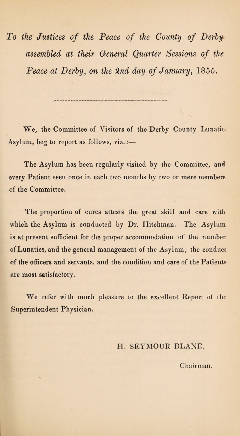 To the Justices of the Peace of the County of Derby assembled at their General Quarter Sessions of the Peace at Derby, on the %nd day of January, 1855, We, the Committee of Visitors of the Derby County Lunatic Asylum, beg to report as follows, viz.:— The Asylum has been regularly visited by the Committee, and every Patient seen once in each two months by two or more members of the Committee. The proportion of cures attests the great skill and care with which the Asylum is conducted by Dr. Hitchman. The Asylum is at present sufficient for the proper accommodation of the number of Lunatics, and the general management of the Asylum; the conduct of the officers and servants, and the condition and care of the Patients are most satisfactory. We refer with much pleasure to the excellent Report of the Superintendent Physician. LL SEYMOUR PLANE, Chairman.