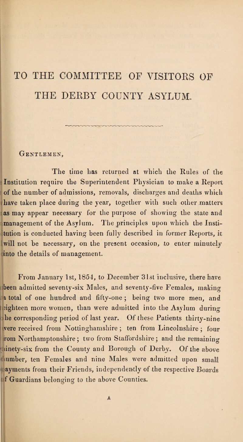 TO THE COMMITTEE OF VISITORS OF THE DERBY COUNTY ASYLUM. Gentlemen, The time has returned at which the Rules of the ! Institution require the Superintendent Physician to make a Report of the number of admissions, removals, discharges and deaths which i have taken place during the year, together with such other matters as may appear necessary for the purpose of showing the state and management of the Asylum. The principles upon which the Insti¬ tution is conducted having been fully described in former Reports, it will not he necessary, on the present occasion, to enter minutely into the details of management From January 1st, 1854, to December 31st inclusive, there have been admitted seventy-six Males, and seventy-five Females, making i total of one hundred and fifty-one ; being two more men, and ! eighteen more women, than were admitted into the Asylum during ) he corresponding period of last year. Of these Patients thirty-nine were received from Nottinghamshire; ten from Lincolnshire ; four i'om Northamptonshire; two from Staffordshire; and the remaining linety-six from the County and Borough of Derby. Of the above number, ten Females and nine Males were admitted upon small ayments from their Friends, independently of the respective Boards f Guardians belonging to the above Counties. A