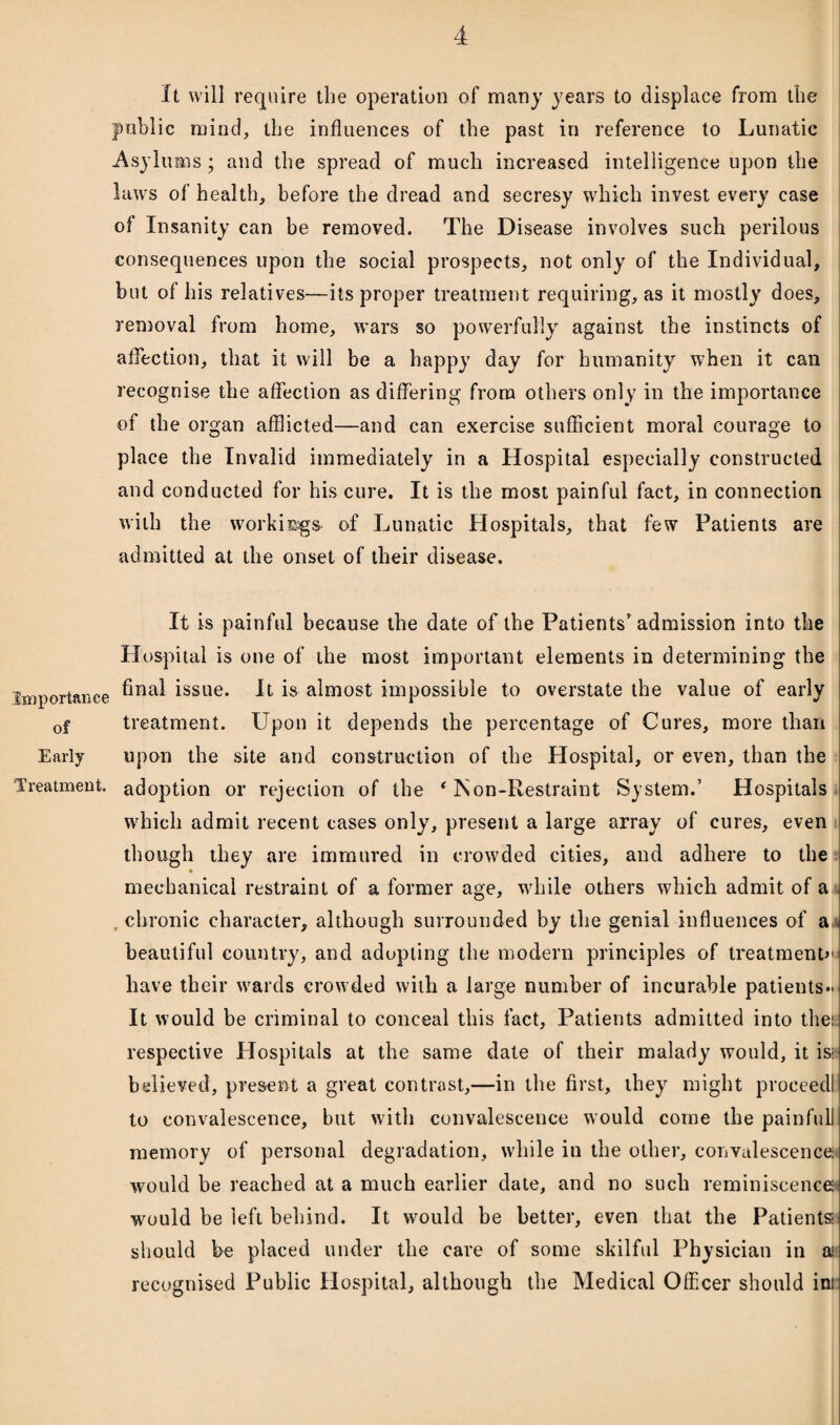 It will require the operation of many years to displace from the public mind, the influences of the past in reference to Lunatic Asylums; and the spread of much increased intelligence upon the laws of health, before the dread and secresy which invest every case of Insanity can be removed. The Disease involves such perilous consequences upon the social prospects, not only of the Individual, but of his relatives—its proper treatment requiring, as it mostly does, removal from home, wars so powerfully against the instincts of affection, that it will be a happy day for humanity when it can recognise the affection as differing from others only in the importance of the organ afflicted—and can exercise sufficient moral courage to place the Invalid immediately in a Hospital especially constructed and conducted for his cure. It is the most painful fact, in connection with the workings of Lunatic Hospitals, that few Patients are admitted at the onset of their disease. It is painful because the date of the Patients'admission into the Hospital is one of the most important elements in determining the Importance issue* It is almost impossible to overstate the value of early 0f treatment. Upon it depends the percentage of Cures, more than Early upon the site and construction of the Hospital, or even, than the Treatment, adoption or rejection of the ‘ ISon-Restraint System.’ Hospitals which admit recent cases only, present a large array of cures, even though they are immured in crowded cities, and adhere to the mechanical restraint of a former age, while others which admit of a chronic character, although surrounded by the genial influences of a beautiful country, and adopting the modern principles of treatments have their wards crowded with a large number of incurable patients- It would be criminal to conceal this fact, Patients admitted into the! respective Hospitals at the same date of their malady would, it is- believed, present a great contrast,—in the first, they might proceedl to convalescence, but with convalescence would come the painfull memory of personal degradation, while in the other, convalescence would be reached at a much earlier date, and no such reminiscence would be left behind. It would be better, even that the Patients! should be placed under the care of some skilful Physician in a* recognised Public Hospital, although the Medical Officer should ini