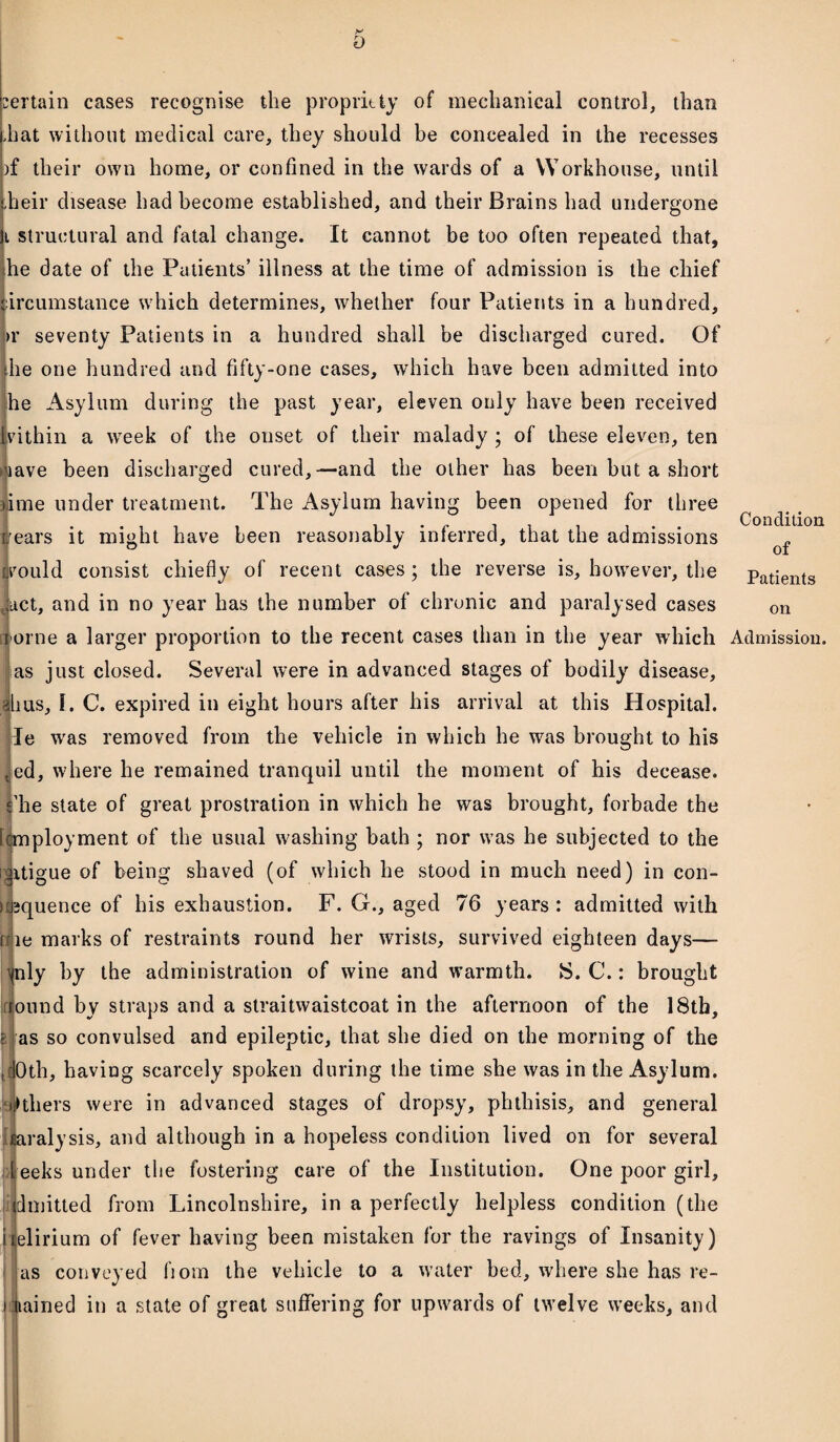 t) :ertain cases recognise the propriety of mechanical control, than hat without medical care, they should be concealed in the recesses )f their own home, or confined in the wards of a Workhouse, until heir disease had become established, and their Brains had undergone i structural and fatal change. It cannot be too often repeated that, he date of the Patients’ illness at the time of admission is the chief ircumstance which determines, whether four Patients in a hundred, >r seventy Patients in a hundred shall be discharged cured. Of he one hundred and fifty-one cases, which have been admitted into he Asylum during the past year, eleven only have been received vithin a week of the onset of their malady ; of these eleven, ten >aave been discharged cured,—and the other has been but a short ime under treatment. The Asylum having been opened for three rears it might have been reasonably inferred, that the admissions jvould consist chiefly of recent cases; the reverse is, however, the act, and in no year has the number of chronic and paralysed cases orne a larger proportion to the recent cases than in the year which as just closed. Several were in advanced stages of bodily disease, bus, I. C. expired in eight hours after his arrival at this Hospital, le wras removed from the vehicle in which he was brought to his , ed, where he remained tranquil until the moment of his decease. I’he state of great prostration in which he was brought, forbade the [employment of the usual washing bath ; nor was he subjected to the Jitigue of being shaved (of which he stood in much need) in con- squence of his exhaustion. F. G., aged 76 years : admitted with te marks of restraints round her wrists, survived eighteen days— vnly by the administration of wine and warmth. S. C.: brought ound by straps and a straitwaistcoat in the afternoon of the 18th, ifi as so convulsed and epileptic, that she died on the morning of the tdOth, having scarcely spoken during the time she was in the Asylum. iHhers were in advanced stages of dropsy, phthisis, and general fiaralysis, and although in a hopeless condition lived on for several eeks under the fostering care of the Institution. One poor girl, dinitted from Lincolnshire, in a perfectly helpless condition (the ijelirium of fever having been mistaken for the ravings of Insanity) as conveyed fiom the vehicle to a water bed, where she has re¬ gained in a state of great suffering for upwards of twelve weeks, and Condition of Patients on Admission.