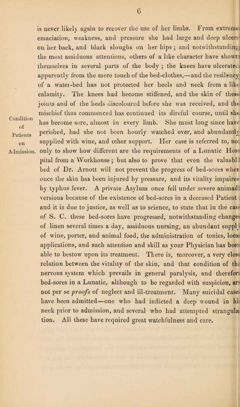 G Condition of Patients on Admission. is never likely again to recover the use of her limbs. From extreme emaciation, weakness, and pressure she had large and deep ulcers on her back, and black sloughs on her hips ; and notwithstanding the most assiduous attentions, others of a like character have shown themselves in several parts of the body ; the knees have ulceratec apparently from the mere touch of the bed-clothes,—and the resilency of a watei-bed has not protected her heels and neck from a like calamity. The knees had become stiffened, and the skin of these joints and of the heels discoloured before she was received, and the mischief thus commenced has continued its direful course, until she has become sore, almost in every limb. She must long since have perished, had she not been hourly watched over, and abundantly supplied with wTine, and other support. Her case is referred to, noi only to show how different are the requirements of a Lunatic Hos^ pital from a Workhouse; but also to prove that even the valuabl bed of Dr. Arnott will not prevent the progress of bed-sores whet once the skin has been injured by pressure, and its vitality impaired by typhus fever. A private Asylum once fell under severe animadi versions because of the existence of bed-sores in a deceased Patient and it is due to justice, as well as to science, to state that in the casi> of S. C. these bed-sores have progressed, notwithstanding change: of linen several times a day, assiduous nursing, an abundant suppl of wine, porter, and animal food, the administration of tonics, loca applications, and such attention and skill as your Physician has beei able to bestow upon its treatment. There is, moreover, a very close relation between the vitality of the skin, and that condition of thn nervous system which prevails in general paralysis, and therefore bed-sores in a Lunatic, although to be regarded writh suspicion, are not per se proofs of neglect and ill-treatment. Many suicidal case: have been admitted—one who had inflicted a deep wound in hi neck prior to admission, and several who had attempted strangula tion. All these have required great watchfulness and care.