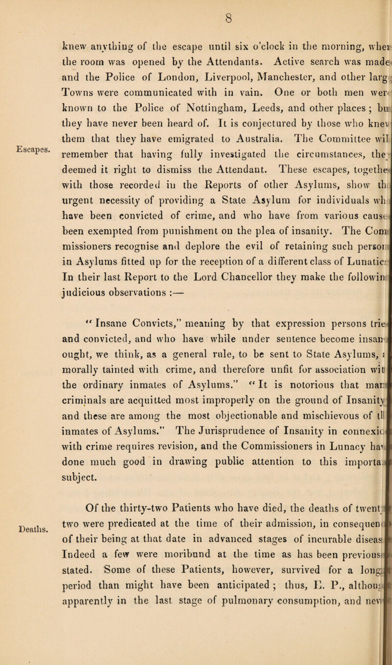 Escapes. Deaths. knew anything of the escape until six o’clock in the morning, when the room was opened by the Attendants. Active search was made and the Police of London, Liverpool, Manchester, and other larg Towns were communicated with in vain. One or both men weri known to the Police of Nottingham, Leeds, and other places ; bu they have never been heard of. It is conjectured by those who knev them that they have emigrated to Australia. The Committee wil remember that having fully investigated the circumstances, the deemed it right to dismiss the Attendant. These escapes, together with those recorded hi the Reports of other Asylums, show thi urgent necessity of providing a Stale Asylum for individuals wh have been convicted of crime, and who have from various cause* been exempted from punishment on the plea of insanity. The Com missioners recognise and deplore the evil of retaining such person in Asylums fitted up for the reception of a different class of Lunatic;: In their last Report to the Lord Chancellor they make the follow’im judicious observations :— *' Insane Convicts,” meaning by that expression persons trie and convicted, and who have while under sentence become insanu ought, we think, as a general rule, to be sent to State Asylums, ; morally tainted with crime, and therefore unfit for association wit! the ordinary inmates of Asylums.” It is notorious that man criminals are acquitted most improperly on the ground of Insanity and these are among the most objectionable and mischievous of tl! inmates of Asylums.” The Jurisprudence of Insanity in connexic with crime requires revision, and the Commissioners in Lunacy ha: done much good in drawing public attention to this importa. subject. Of the thirty-two Patients who have died, the deaths of twent. two were predicated at the time of their admission, in consequent of their being at that date in advanced stages of incurable diseas Indeed a few were moribund at the time as has been previous- stated. Some of these Patients, however, survived for a long® period than might have been anticipated ; thus, L. P., al thorn I* apparently in the last stage of pulmonary' consumption, and nevl'l