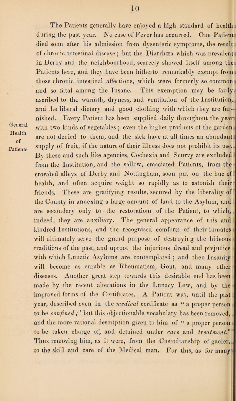 General Health of Patients The Patients generally have enjoyed a high standard of health during the past year. No case of Fever has occurred. One Patient; died soon after his admission from dysenteric symptoms, the result of chronic intestinal disease; but the Diarrhoea which was prevalent in Derby and the neighbourhood, scarcely showed itself among the; Patients here, and they have been hitherto remarkably exempt from j those chronic intestinal affections, which were formerly so common and so fatal among the Insane. This exemption may be fairly ascribed to the warmth, dryness, and ventilation of the Institution,, and the liberal dietary and good clothing with which they are fur* nished. Every Patient has been supplied daily throughout the year with two kinds of vegetables ; even the higher products of the garden are not denied to them, and the sick have at all times an abundant supply of fruit, if the nature of their illness does not prohibit its use. By these and such like agencies, Cocliexia and Scurvy are excluded from the Institution, and the sallow, emaciated Patients, from the crowded alleys of Derby and Nottingham, soon put on the hue of health, and often acquire weight so rapidly as to astonish their friends. These are gratifying results, secured by the liberality of the County in annexing a large amount of land to the Asylum, and are secondary only to the restorations of the Patient, to which, indeed, they are auxiliary. The general appearance of this and kindred Institutions, and the recognised comforts of their inmates will ultimately serve the grand purpose of destroying the hideous traditions of the past, and uproot the injurious dread and prejudice with which Lunatic Asylums are contemplated ; and then Insanity will become as curable as Rheumatism, Gout, and many other diseases. Another great step towards this desirable end has been made by the recent alterations in the Lunacy Law, and by the improved forms of the Certificates. A Patient was, until the past year, described even in the medical certificate as “ a proper person to be confinedbut this objectionable vocabulary has been removed, and the more rational description given to him of “ a proper person to be taken charge of, and detained under care and treatment” Thus removing him, as it were, from the Custodianship of gaoler, to the skill and care, of the Medical man. For this, as for many