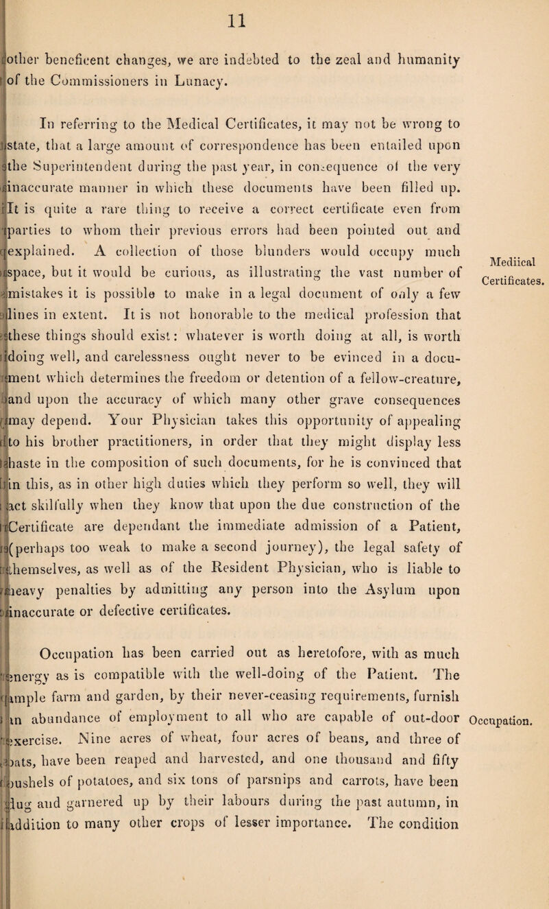 other beneficent changes, we are indebted to the zeal and humanity of the Commissioners in Lunacy. In referring to the Medical Certificates, it may not be wrong to ] state, that a large amount of correspondence has been entailed upon the Superintendent during the past year, in consequence of the very iiinaccurate manner in which these documents have been filled up. i:It is quite a rare thing to receive a correct certificate even from ] parties to whom their previous errors had been pointed out and r explained. A collection of those blunders would occupy much >jspace, but it would be curious, as illustrating the vast number of imistakes it is possible to make in a legal document of only a few 3 lines in extent. It is not honorable to the medical profession that ii these things should exist: whatever is worth doing at all, is worth doing well, and carelessness ought never to be evinced in a docu- iment which determines the freedom or detention of a fellow-creature, |and upon the accuracy of which many other grave consequences rjmay depend. Your Physician takes this opportunity of appealing (Ito his brother practitioners, in order that they might display less lihaste in the composition of such documents, for he is convinced that [fin this, as in other high duties which they perform so well, they will i act skilfully when they know that upon the due construction of the tlCertificate are dependant the immediate admission of a Patient, W(perhaps too weak to make a second journey), the legal safety of \nthemselves, as well as of the Resident Physician, who is liable to r|lieavy penalties by admitting any person into the Asylum upon bjinaccurate or defective certificates. Occupation has been carried out as heretofore, with as much ifisnergy as is compatible with the well-doing of the Patient. The imple farm and garden, by their never-ceasing requirements, furnish in abundance of employment to all who are capable of out-door Exercise. Nine acres of wheat, four acres of beans, and three of Dats, have been reaped and harvested, and one thousand and fifty [{bushels of potatoes, and six tons of parsnips and carrots, have been dug and garnered up by their labours during the past autumn, in [ addition to many other crops of lesser importance. The condition Mediical Certificates. Occupation.