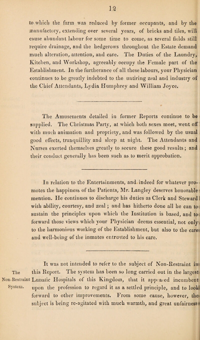 to which the farm was reduced by former occupants, and by the manufactory, extending over several years, of bricks and tiles, will cause abundant labour for some time to come, as several fields still require drainage, and the hedgerows throughout the Estate demand much alteration, attention, and care. The Duties of the Laundry, Kitchen, and Workshop, agreeably occupy the Female part of the Establishment. In the furtherance of all these labours, your Physician continues to be greatly indebted to the untiring zeal and industry of the Chief Attendants, Lydia Humphrey and William Joyce. The Amusements detailed in former Reports continue to be supplied. The Christmas Party, at which both sexes meet, went off with much animation and propriety, and was followed by the usual good effects, tranquillity and sleep at night. The Attendants and Nurses exerted themselves greatly to secure these good results; and their conduct generally has been such as to merit approbation. In relation to the Entertainments, and indeed for whatever pro¬ motes the happiness of the Patients, Mr. Langley deserves honorable mention. He continues to discharge his duties as Clerk and Steward with ability, courtesy, and zeal; and has hitherto done all he can toe sustain the principles upon which the Institution is based, and tou forward those views which your Physician deems esseutial, not only to the harmonious working of the Establishment, but also to the care;; and well-being ©f the inmates entrusted to his care. It was not intended to refer to the subject of Non-Restraint in The this Report. The system has been so long carried out in the largest Non-Restraint Lunatic Hospitals of this Kingdom, that it appealed incumbent System. upon the profession to regard it as a settled principle, and to look. forward to other improvements. From some cause, however, the subject is being re-agitated with much warmth, and great unfairness!*