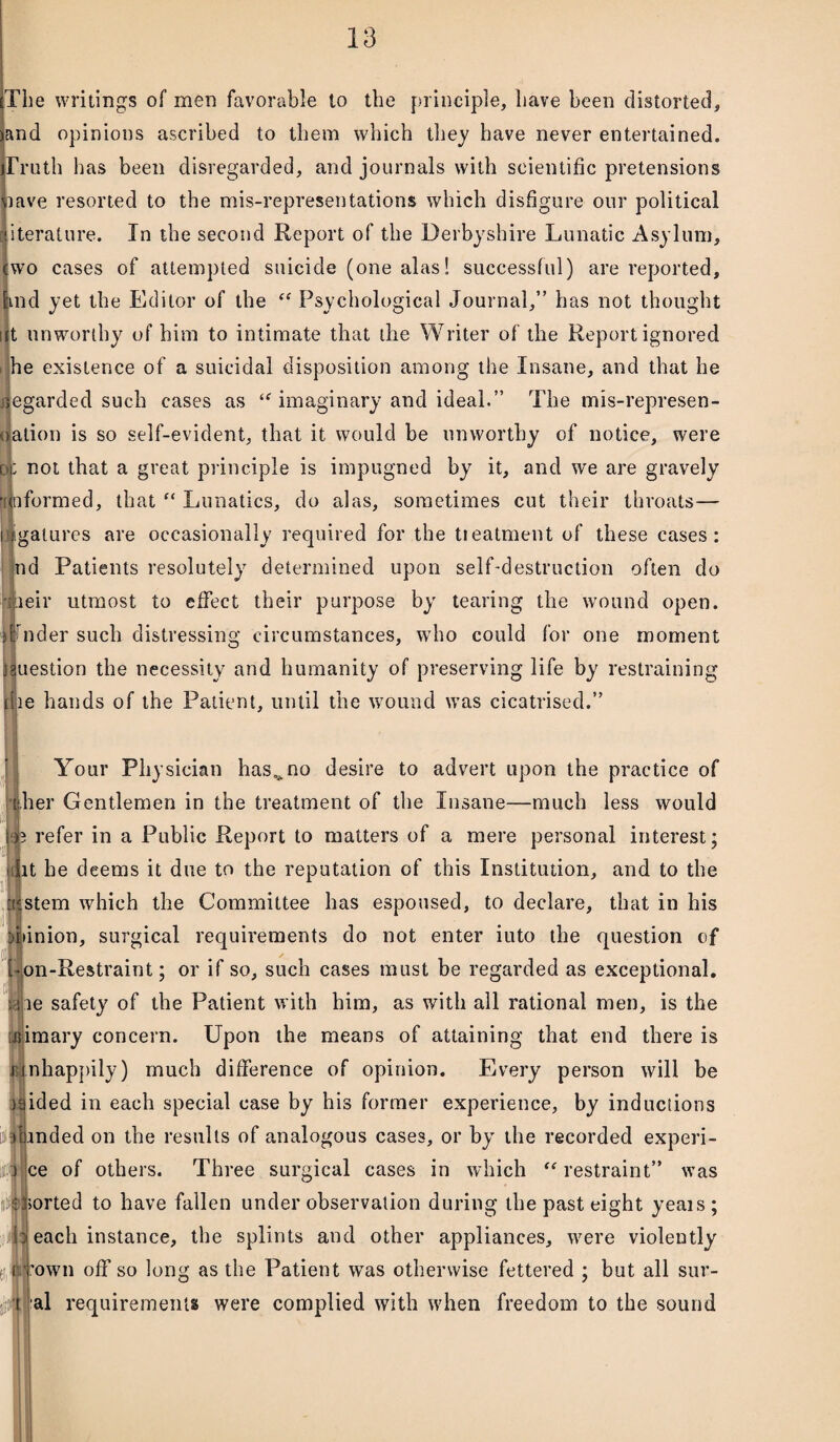 The writings of men favorable to the principle, have been distorted, and opinions ascribed to them which they have never entertained. Truth has been disregarded, and journals with scientific pretensions lave resorted to the mis-representations which disfigure our political iterature. In the second Report of the Derbyshire Lunatic Asylum, wo cases of attempted suicide (one alas! successful) are reported, ind yet the Editor of the “ Psychological Journal,” has not thought ut unworthy of him to intimate that the Writer of the Report ignored i he existence of a suicidal disposition among the Insane, and that he regarded such cases as <f imaginary and ideal.” The mis-represen- t ation is so self-evident, that it would be unworthy of notice, were o; not that a great principle is impugned by it, and we are gravely 'unformed, that f< Lunatics, do alas, sometimes cut their throats— jigalures are occasionally required for the treatment of these cases: nd Patients resolutely determined upon self-destruction often do leir utmost to effect their purpose by tearing the wound open. Jicler such distressing circumstances, who could for one moment uestion the necessity and humanity of preserving life by restraining le hands of the Patient, until the wound was cicatrised.” Your Physician has^no desire to advert upon the practice of iher Gentlemen in the treatment of the Insane—much less would J? refer in a Public Report to matters of a mere personal interest; iiiit he deems it due to the reputation of this Institution, and to the If aptem which the Committee has espoused, to declare, that in his Pinion, surgical requirements do not enter iuto the question of Ton-Restraint; or if so, such cases must be regarded as exceptional. ;jie safety of the Patient with him, as with all rational men, is the utimary concern. Upon the means of attaining that end there is i nhappily) much difference of opinion. Every person will be jqided in each special case by his former experience, by inductions landed on the results of analogous cases, or by the recorded experi- ce of others. Three surgical cases in which “ restraint” was sorted to have fallen under observation during the past eight yeais; ! j each instance, the splints and other appliances, were violently fown off so long as the Patient was otherwise fettered ; but all sur¬ al requirements were complied with when freedom to the sound