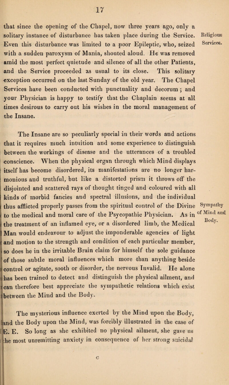 tliat since the opening of the Chapel, now three years ago, only a solitary instance of disturbance has taken place during the Service. Even this disturbance was limited to a poor Epileptic, who, seized with a sudden paroxysm of Mania, shouted aloud. He was removed amid the most perfect quietude and silence of all the other Patients, and the Service proceeded as usual to its close. This solitary exception occurred on the last Sunday of the old year. The Chapel Services have been conducted with punctuality and decorum; and your Physician is happy to testify that the Chaplain seems at all times desirous to carry out his wishes in the moral management of the Insane. The Insane are so peculiarly special in their words and actions that it requires much intuition and some experience to distinguish between the workings of disease and the utterances of a troubled conscience. When the physical organ through which Mind displays itself has become disordered, its manifestations are no longer har¬ monious and truthful, but like a distorted prism it throws off the | disjointed and scattered rays of thought tinged and coloured with all i kinds of morbid fancies and spectral illusions, and the individual i thus afflicted properly passes from the spiritual control of the Divine ( to the medical and moral care of the Psvcopathic Physician. As in i the treatment of an inflamed eye, or a disordered limb, the Medical 1 Man would endeavour to adjust the imponderable agencies of light tand motion to the strength and condition of each particular member, so does he in the irritable Brain claim for himself the sole guidance of those subtle moral influences which more than anything beside [i control or agitate, sooth or disorder, the nervous Invalid. He alone >ihas been trained to detect and distinguish the physical ailment, and rcan therefore best appreciate the sympathetic relations which exist 1 between the Mind and the Body. The mysterious influence exerted by the Mind upon the Body, band the Body upon the Mind, was forcibly illustrated in the case of E. E. So long as she exhibited no physical ailment, she gave us i lie most unremitting anxiety in consequence of her strong suicidal. c Religious Services. Sympathy of Mind and