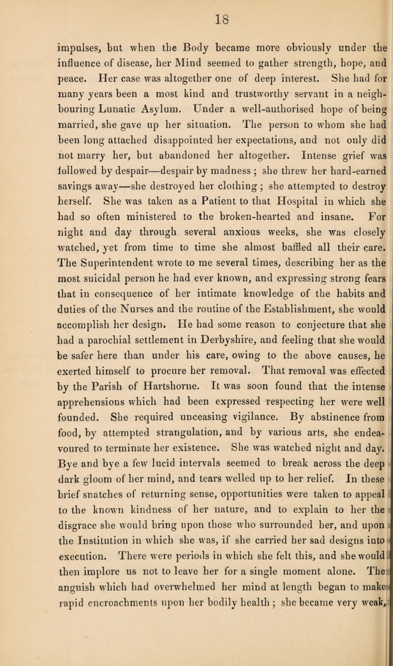 impulses, but when the Body became more obviously under the influence of disease, her Mind seemed to gather strength, hope, and peace. Her case was altogether one of deep interest. She had for many years been a most kind and trustworthy servant in a neigh¬ bouring Lunatic Asylum. Under a well-authorised hope of being married, she gave up her situation. The person to whom she had been long attached disappointed her expectations, and not only did not marry her, but abandoned her altogether. Intense grief was followed by despair—despair by madness ; she threw her hard-earned savings away—she destroyed her clothing; she attempted to destroy herself. She was taken as a Patient to that Hospital in wdiich she had so often ministered to the broken-hearted and insane. For night and day through several anxious weeks, she was closely watched, yet from time to time she almost baffled all their care. The Superintendent wrote to me several times, describing her as the most suicidal person he had ever known, and expressing strong fears that in consequence of her intimate knowledge of the habits and duties of the Nurses and the routine of the Establishment, she would accomplish her design. He had some reason to conjecture that she had a parochial settlement in Derbyshire, and feeling that she would be safer here than under his care, owing to the above causes, he exerted himself to procure her removal. That removal was effected by the Parish of Hartshorne. It was soon found that the intense apprehensions which had been expressed respecting her were well founded. She required unceasing vigilance. By abstinence from food, by attempted strangulation, and by various arts, she endea¬ voured to terminate her existence. She was watched night and day. Bye and bye a few lucid intervals seemed to break across the deep I dark gloom of her mind, and tears welled up to her relief. In these brief snatches of returning sense, opportunities were taken to appeal to the known kindness of her nature, and to explain to her the disgrace she would bring upon those who surrounded her, and upon the Institution in which she was, if she carried her sad designs into execution. There were periods in which she felt this, and she would then implore us not to leave her for a single moment alone. Then anguish wdiich had overwhelmed her mind at length began to makes* rapid encroachments upon her bodily health ; she became very weak.