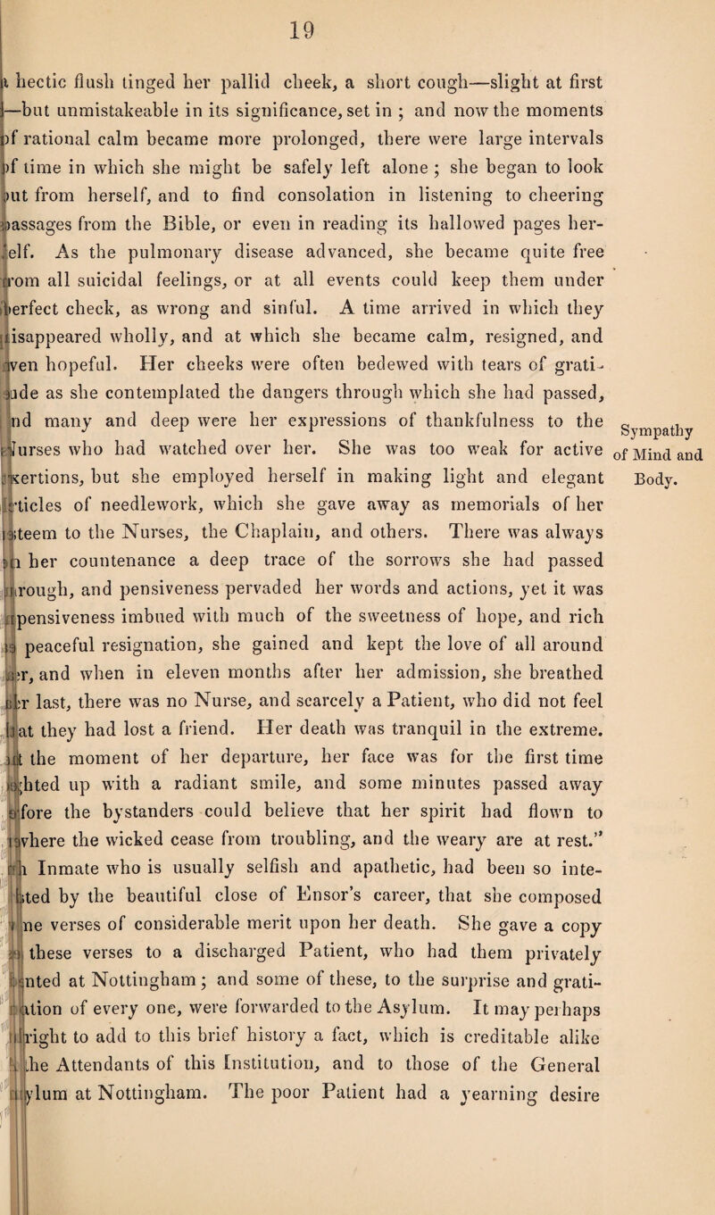 i hectic flash tinged her pallid cheek, a short cough—slight at first —but unmistakeable in its significance, set in ; and now the moments )f rational calm became more prolonged, there were large intervals )f lime in which she might be safely left alone ; she began to look ;>ut from herself, and to find consolation in listening to cheering assages from the Bible, or even in reading its hallowed pages her- elf. As the pulmonary disease advanced, she became quite free rrom all suicidal feelings, or at all events could keep them under dierfect check, as wrong and sinful. A time arrived in which they disappeared wholly, and at which she became calm, resigned, and wen hopeful. Her cheeks were often bedewed with tears of grati¬ tude as she contemplated the dangers through which she had passed, nd many and deep were her expressions of thankfulness to the ilurses who had watched over her. She was too weak for active tides of needlework, which she gave away as memorials of her ;teem to the Nurses, the Chaplain, and others. There was always i her countenance a deep trace of the sorrows she had passed Irough, and pensiveness pervaded her words and actions, yet it was pensiveness imbued with much of the sweetness of hope, and rich || peaceful resignation, she gained and kept the love of all around dr, and when in eleven months after her admission, she breathed r last, there was no Nurse, and scarcely a Patient, who did not feel (rat they had lost a friend. Her death was tranquil in the extreme, nit the moment of her departure, her face was for the first time ;hted up with a radiant smile, and some minutes passed away fore the bystanders could believe that her spirit had flown to vhere the wicked cease from troubling, and the weary are at rest.” Inmate who is usually selfish and apathetic, had been so inte- 1 hted by the beautiful close of Ensor’s career, that she composed ne verses of considerable merit upon her death. She gave a copy these verses to a discharged Patient, who had them privately nted at Nottingham ; and some of these, to the surprise and grati- dtion of every one, were forwarded to the Asylum. It may perhaps right to add to this brief history a fact, which is creditable alike he Attendants of this Institution, and to those of the General ylum at Nottingham. The poor Patient had a yearning desire i\ m Sympathy of Mind and