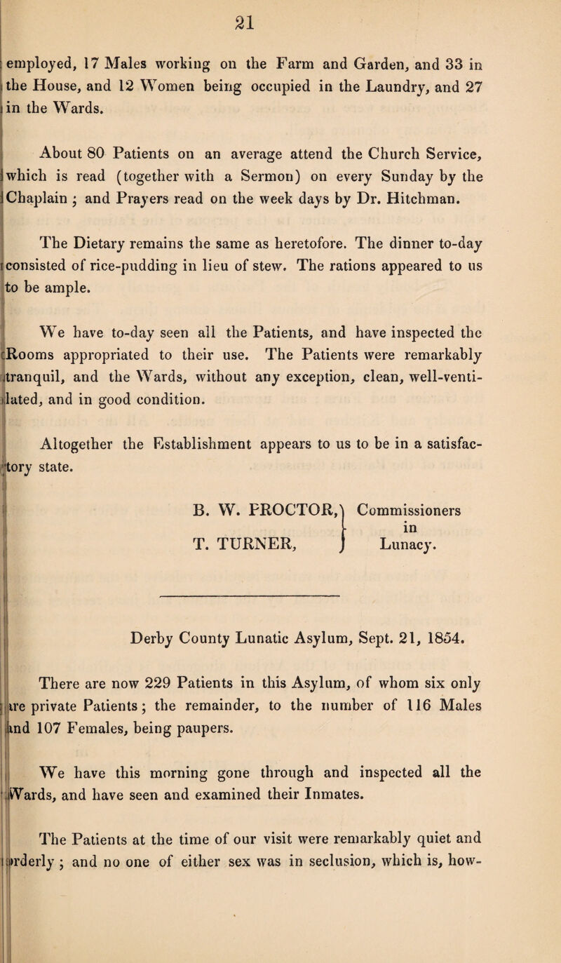 employed, 17 Males working on the Farm and Garden, and 33 in : the House, and 12 Women being occupied in the Laundry, and 27 fin the Wards. About 80 Patients on an average attend the Church Service, i which is read (together with a Sermon) on every Sunday by the iChaplain ; and Prayers read on the week days by Dr. Hitchman. The Dietary remains the same as heretofore. The dinner to-day [consisted of rice-pudding in lieu of stew. The rations appeared to us to be ample. We have to-day seen all the Patients, and have inspected the [Rooms appropriated to their use. The Patients were remarkably jtranquil, and the Wards, without any exception, clean, well-venti- >lated, and in good condition. Altogether the Establishment appears to us to be in a satisfac¬ tory state. B. W. PROCTOR,) T. TURNER, Commissioners in Lunacy. Derby County Lunatic Asylum, Sept. 21, 1854. There are now 229 Patients in this Asylum, of whom six only j ire private Patients; the remainder, to the number of 116 Males ind 107 Females, being paupers. We have this morning gone through and inspected all the Wards, and have seen and examined their Inmates. The Patients at the time of our visit were remarkably quiet and orderly ; and no one of either sex was in seclusion, which is, how-