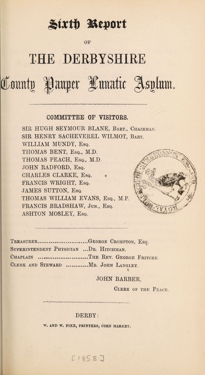 OF THE DERBYSHIRE CY atiftr $mratit %qkm COMMITTEE OF VISITORS. SIR HUGH SEYMOUR BLANE, Bart., Chairman. SIR HENRY SACHEYEREL WILMOT, Bart. WILLIAM MUNDY, Esq. THOMAS BENT, Esq., M.D. THOMAS PEACH, Esq., M.D. JOHN RADFORD, Esq. CHARLES CLARKE, Esq. « FRANCIS WRIGHT, Esq. JAMES SUTTON, Esq. THOMAS WILLIAM EVANS, Esq., M.P. FRANCIS BRADSHAW, Jun., Esq. ASHTON MOSLEY, Esq. Treasurer.George Crompton, Esq. Superintendent Physician ...Dr. Hitchman. Chaplain .The Rev. George Fritche Clerk and Steward .Mr. John Langley. * JOHN BARBER, Clerk of the Peace. DERBY: W. AND W. PIKE, PRINTERS, CORN MARKET. C ! 8S8 3