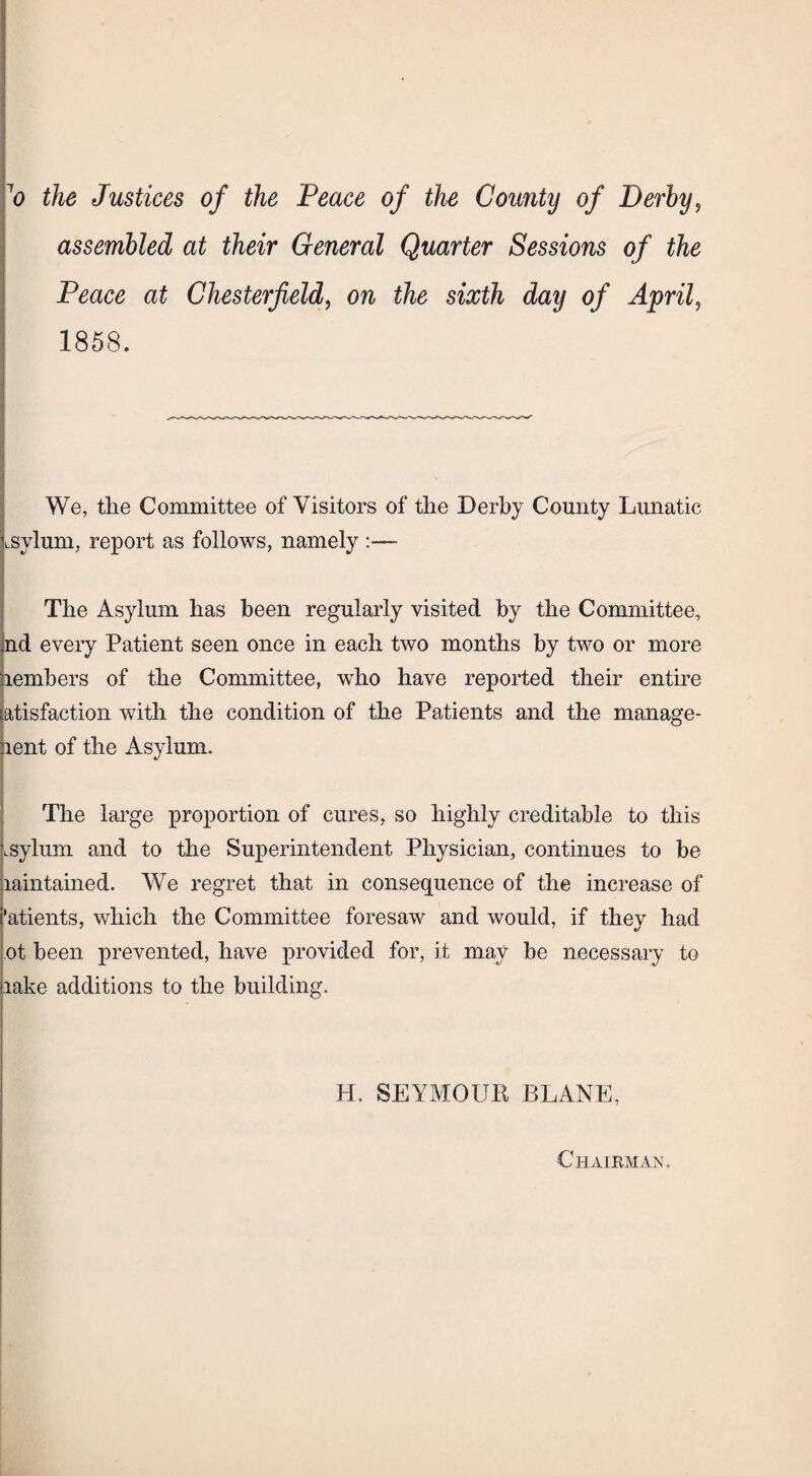 7o the Justices of the Peace of the County of Derby, assembled at their General Quarter Sessions of the Peace at Chesterfield, on the sixth day of April, 1858. We, the Committee of Visitors of the Derby County Lunatic LSylum, report as follows, namely The Asylum has been regularly visited by the Committee, nd every Patient seen once in each two months by two or more lembers of the Committee, who have reported their entire atisfaction with the condition of the Patients and the manage- lent of the Asylum. The large proportion of cures, so highly creditable to this .sylum and to the Superintendent Physician, continues to be laintained. We regret that in consequence of the increase of ‘atients, which the Committee foresaw and would, if they had ot been prevented, have provided for, it may be necessary to lake additions to the building. H. SEYMOUR PLANE, Chairman.