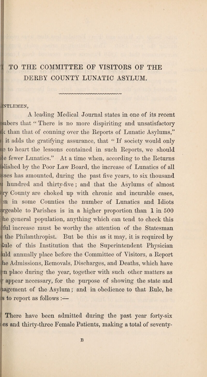 r[ TO THE COMMITTEE OF VISITORS OF THE DERBY COUNTY LUNATIC ASYLUM. JNTLEMEN, A leading Medical Journal states in one of its recent embers that “ There is no more dispiriting and unsatisfactory c r than that of conning over the Reports of Lunatic Asylums,” ; it adds the gratifying assurance, that “ If society would only oe to heart the lessons contained in such Reports, we should i e fewer Lunatics.” At a time when, according to the Returns pilished by the Poor Law Board, the increase of Lunatics of all asses has amounted, during the past five years, to six thousand U hundred and thirty-five; and that the Asylums of almost > ry County are choked up with chronic and incurable cases, m in some Counties the number of Lunatics and Idiots Brgeable to Parishes is in a higher proportion than 1 in 500 he general population, anything which can tend to check this ful increase must be worthy the attention of the Statesman >i the Philanthropist. But be this as it may, it is required by dule of this Institution that the Superintendent Physician Juld annually place before the Committee of Visitors, a Report .he Admissions, Removals, Discharges, and Deaths, which have In place during the year, together with such other matters as \T appear necessary, for the purpose of showing the state and i lagement of the Asylum; and in obedience to that Rule, he Is to report as follows :—■ There have been admitted during the past year forty-six i es and thirty-three Female Patients, making a total of seventy- B !