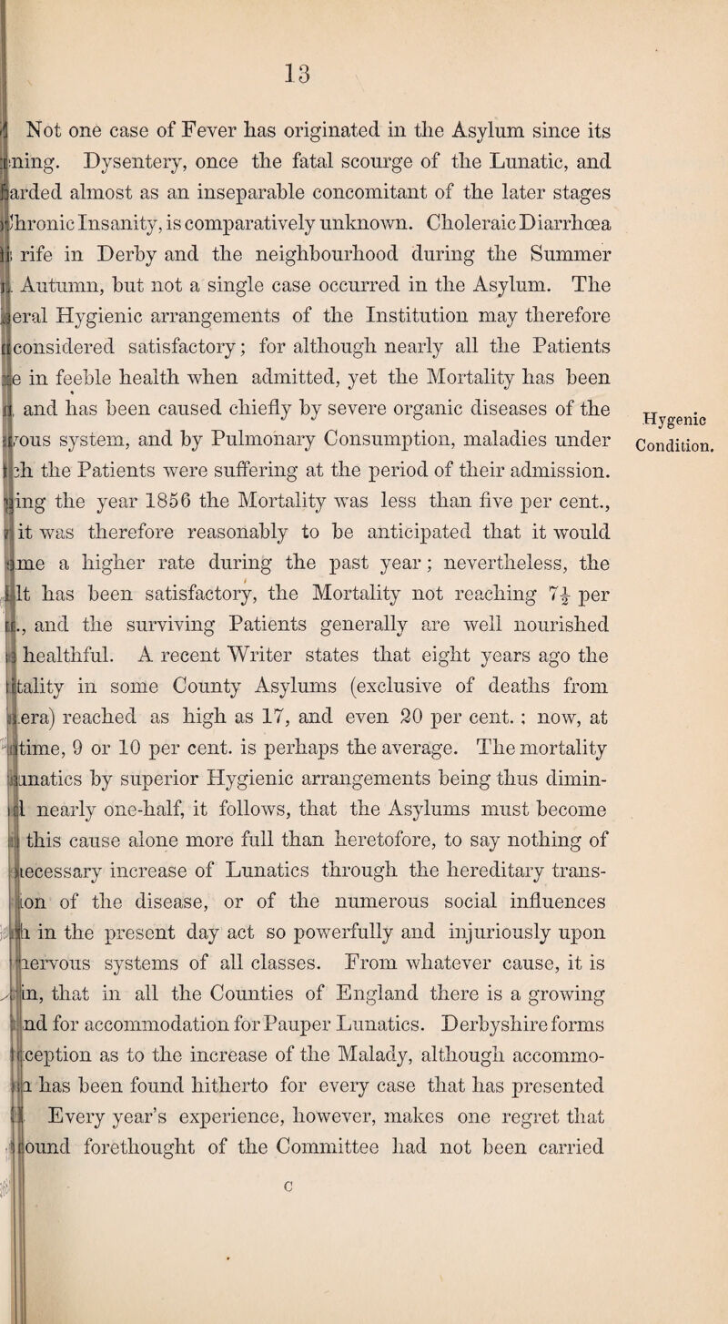 fl Not one case of Fever has originated in the Asylum since its lining. Dysentery, once the fatal scourge of the Lunatic, and arded almost as an inseparable concomitant of the later stages Jhronic Insanity, is comparatively unknown. Choleraic Diarrhoea i rife in Derby and the neighbourhood during the Summer i. Autumn, but not a single case occurred in the Asylum. The eral Hygienic arrangements of the Institution may therefore considered satisfactory; for although nearly all the Patients e in feeble health when admitted, yet the Mortality has been % and has been caused chiefly by severe organic diseases of the mus system, and by Pulmonary Consumption, maladies under h the Patients were suffering at the period of their admission, l ing the year 1856 the Mortality was less than five per cent., ? it was therefore reasonably to be anticipated that it would ii. me a higher rate during the past year; nevertheless, the It has been satisfactory, the Mortality not reaching per and the surviving Patients generally are well nourished healthful. A recent Writer states that eight years ago the itality in some County Asylums (exclusive of deaths from ijLera) reached as high as 17, and even 20 per cent. ; now, at Jtime, 9 or 10 per cent, is perhaps the average. The mortality lunatics by superior Hygienic arrangements being thus dimin- |1 nearly one-half, it follows, that the Asylums must become ij this cause alone more full than heretofore, to say nothing of necessary increase of Lunatics through the hereditary trans- ion of the disease, or of the numerous social influences fi in the present day act so powerfully and injuriously upon lervous systems of all classes. From whatever cause, it is in, that in all the Counties of England there is a growing nd for accommodation for Pauper Lunatics. Derbyshire forms j.ception as to the increase of the Malady, although accommo- i has been found hitherto for every case that has presented Every year’s experience, however, makes one regret that ound forethought of the Committee had not been carried c Hygenie Condition.