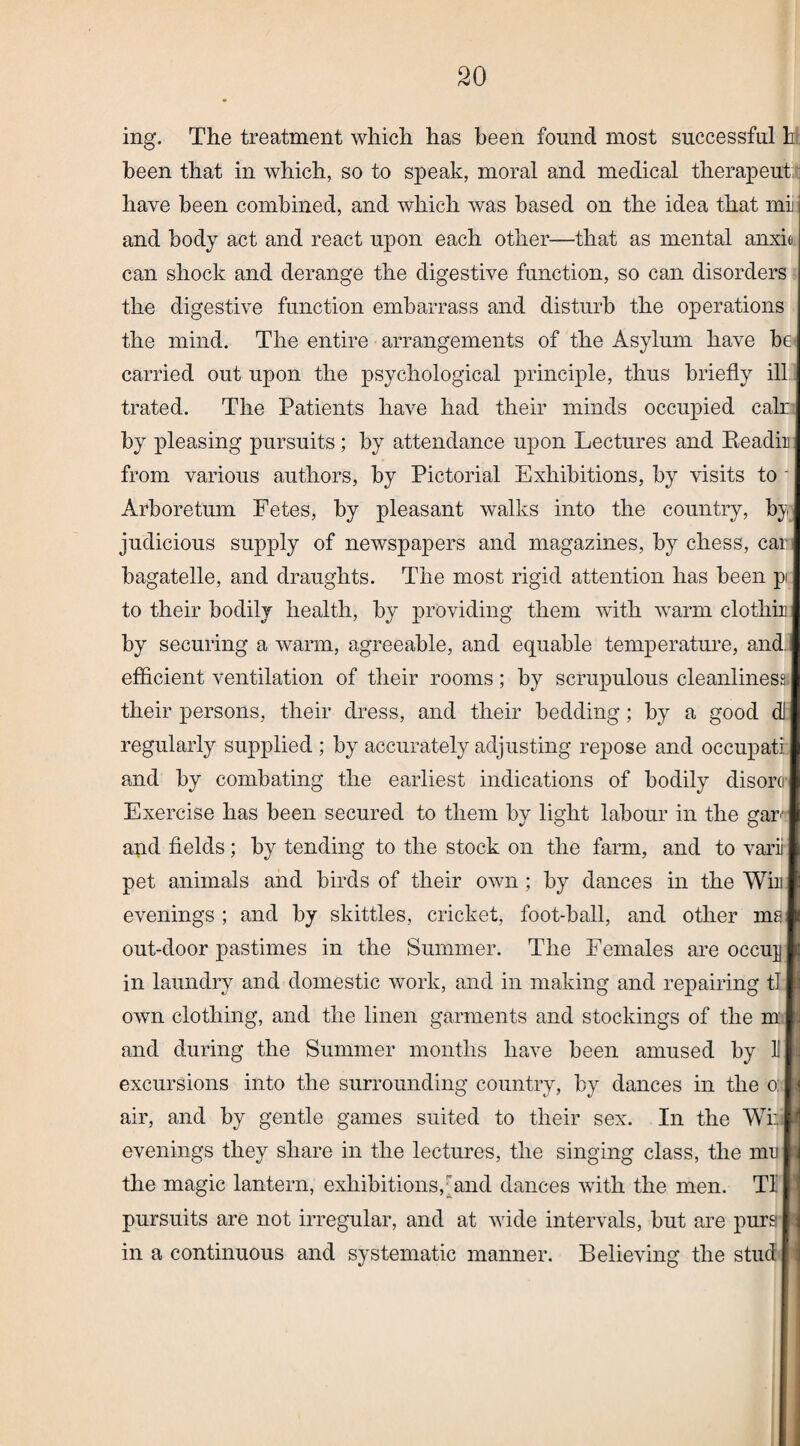 ing. The treatment which has been found most successful h been that in which, so to speak, moral and medical therapeut have been combined, and which was based on the idea that mi and body act and react upon each other—that as mental anxio can shock and derange the digestive function, so can disorders the digestive function embarrass and disturb the operations the mind. The entire arrangements of the Asylum have be carried out upon the psychological principle, thus briefly ill trated. The Patients have had their minds occupied calr by pleasing pursuits; by attendance upon Lectures and Eeadir from various authors, by Pictorial Exhibitions, by visits to Arboretum Fetes, by pleasant walks into the country, by judicious supply of newspapers and magazines, by chess, car bagatelle, and draughts. The most rigid attention has been pi to their bodily health, by providing them with warm clothir by securing a warm, agreeable, and equable temperature, and efficient ventilation of their rooms; by scrupulous cleanliness their persons, their dress, and their bedding; by a good dl regularly supplied ; by accurately adjusting repose and occupati and by combating the earliest indications of bodily disoro- Exercise has been secured to them by light labour in the gar and fields; by tending to the stock on the farm, and to varii pet animals and birds of their own ; by dances in the Win evenings ; and by skittles, cricket, foot-ball, and other ms out-door pastimes in the Summer. The Females are occu]j in laundry and domestic work, and in making and repairing tl own clothing, and the linen garments and stockings of the m and during the Summer months have been amused by U excursions into the surrounding country, by dances in the o: air, and by gentle games suited to their sex. In the Wi evenings they share in the lectures, the singing class, the mu the magic lantern, exhibitions,rand dances with the men. Tl pursuits are not irregular, and at wide intervals, but are purs in a continuous and systematic manner. Believing the stud