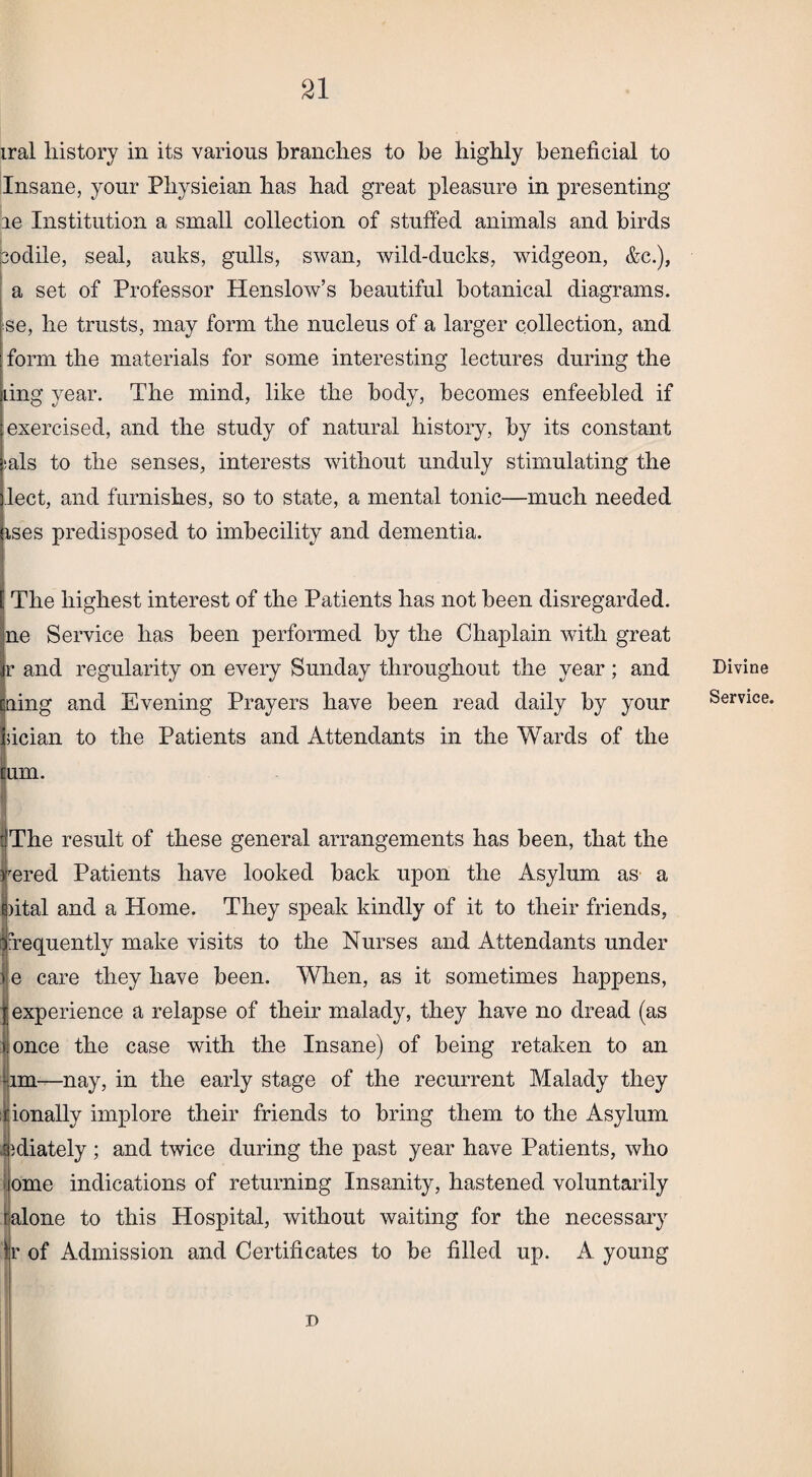 iral history in its various branches to be highly beneficial to Insane, your Physieian has had great pleasure in presenting ie Institution a small collection of stuffed animals and birds sodile, seal, auks, gulls, swan, wild-ducks, widgeon, &c.), a set of Professor Henslow’s beautiful botanical diagrams, sse, lie trusts, may form the nucleus of a larger collection, and form the materials for some interesting lectures during the ling year. The mind, like the body, becomes enfeebled if exercised, and the study of natural history, by its constant sals to the senses, interests without unduly stimulating the lect, and furnishes, so to state, a mental tonic—much needed ises predisposed to imbecility and dementia. : The highest interest of the Patients has not been disregarded, ne Service has been performed by the Chaplain with great Jr and regularity on every Sunday throughout the year; and ning and Evening Prayers have been read daily by your iiician to the Patients and Attendants in the Wards of the lum. dThe result of these general arrangements has been, that the iered Patients have looked back upon the Asylum as a dtal and a Home. They speak kindly of it to their friends, fequently make visits to the Nurses and Attendants under e care they have been. When, as it sometimes happens, experience a relapse of their malady, they have no dread (as »once the case with the Insane) of being retaken to an lm—nay, in the early stage of the recurrent Malady they rionally implore their friends to bring them to the Asylum Iidiately ; and twice during the past year have Patients, who ome indications of returning Insanity, hastened voluntarily ralone to this Hospital, without waiting for the necessary jr of Admission and Certificates to be filled up. A young Divine Service.