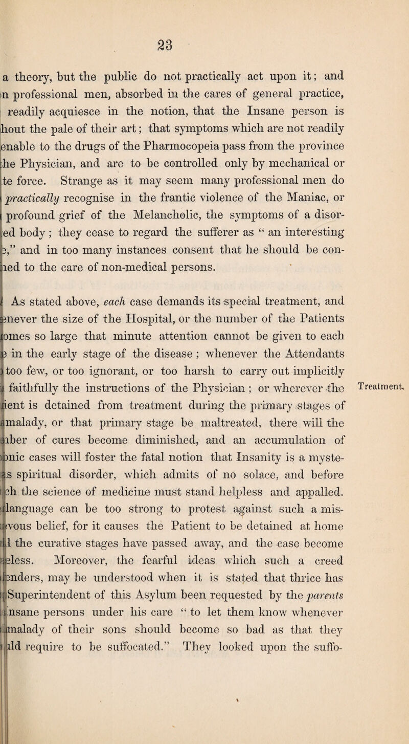 33 a theory, but the public do not practically act upon it; and n professional men, absorbed in the cares of general practice, readily acquiesce in the notion, that the Insane person is hout the pale of their art; that symptoms which are not readily enable to the drugs of the Pharmocopeia pass from the province he Physician, and are to be controlled only by mechanical or te force. Strange as it may seem many professional men do practically recognise in the frantic violence of the Maniac, or profound grief of the Melancholic, the symptoms of a disor- ed body ; they cease to regard the sufferer as “an interesting 3,” and in too many instances consent that he should be con¬ ned to the care of non-medical persons. As stated above, each case demands its special treatment, and enever the size of the Hospital, or the number of the Patients omes so large that minute attention cannot be given to each in the early stage of the disease ; whenever the Attendants ) too few, or too ignorant, or too harsh to carry out implicitly i faithfully the instructions of the Physician ; or wherever the Jient is detained from treatment during the primary stages of amalady, or that primary stage be maltreated, there will the arber of cures become diminished, and an accumulation of hnic cases will foster the fatal notion that Insanity is a myste- a.s spiritual disorder, which admits of no solace, and before r jch the science of medicine must stand helpless and appalled, anguage can be too strong to protest against such a mis- woiis belief, for it causes the Patient to be detained at home ill the curative stages have passed away, and the case become :jeless. Moreover, the fearful ideas which such a creed lenders, may be understood when it is stated that thrice has [[Superintendent of this Asylum been requested by the parents \insane persons under his care “to let them know whenever laid require to be suffocated.” They looked upon the suffo- Treatraent.