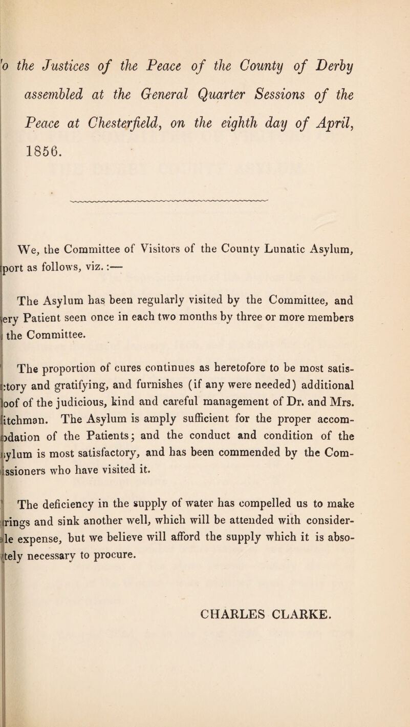 'o the Justices of the Peace of the County of Derby assembled at the General Quarter Sessions of the Peace at Chesterfield, on the eighth day of April, 1856. We, the Committee of Visitors of the County Lunatic Asylum, [port as follows, viz. The Asylum has been regularly visited by the Committee, and <<ery Patient seen once in each two months by three or more members j the Committee. The proportion of cures continues as heretofore to be most satis- r:tory and gratifying, and furnishes (if any were needed) additional loof of the judicious, kind and careful management of Dr. and Mrs. fitchman. The Asylum is amply sufficient for the proper accom¬ odation of the Patients; and the conduct and condition of the nylum is most satisfactory, and has been commended by the Com- ssioners who have visited it. The deficiency in the supply of water has compelled us to make rings and sink another well, which will be attended with consider¬ ate expense, but we believe will afford the supply which it is abso- (tely necessary to procure. CHARLES CLARKE.