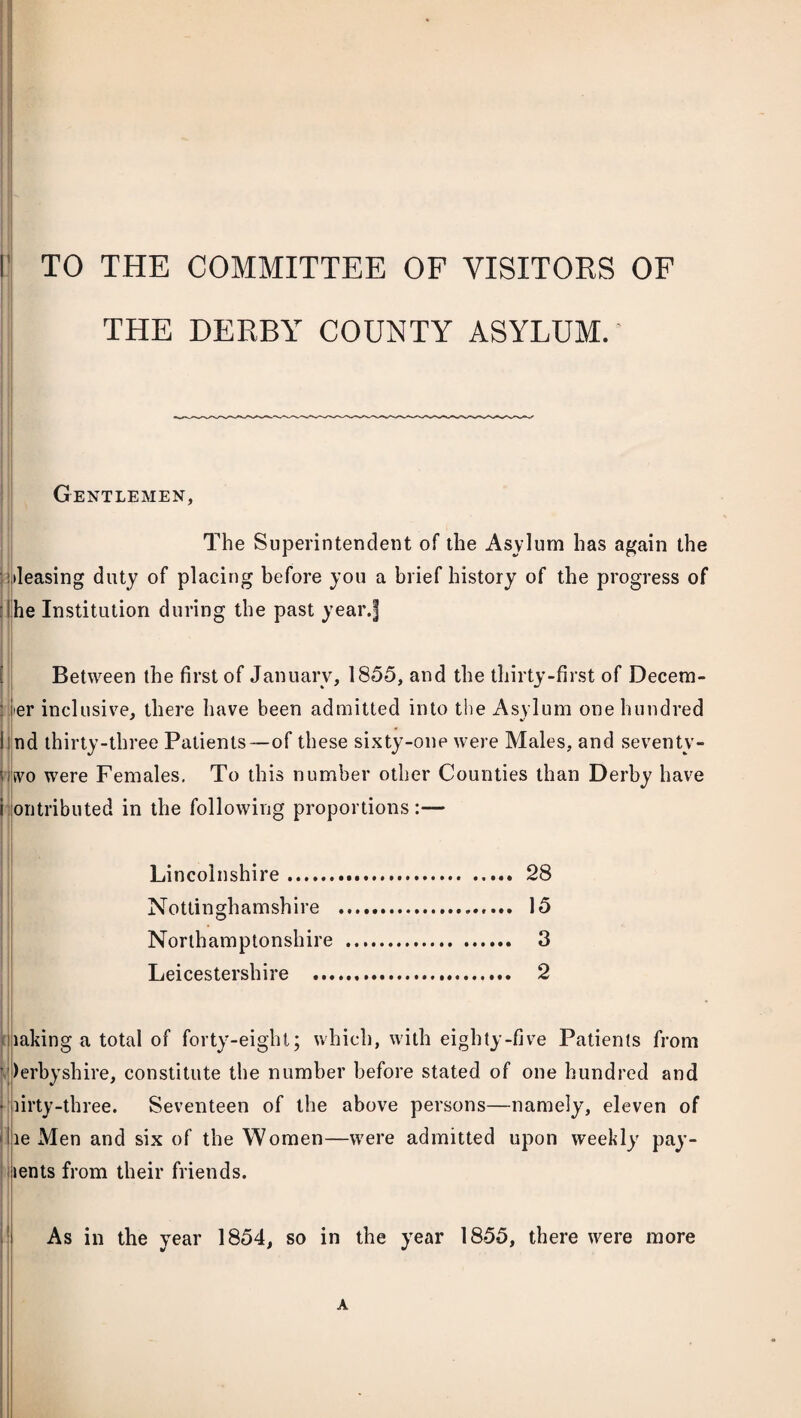 TO THE COMMITTEE OF VISITORS OF THE DERBY COUNTY ASYLUM. Gentlemen, The Superintendent of the Asylum has again the •leasing duty of placing before you a brief history of the progress of he Institution during the past year.f Between the first of January, 1855, and the thirty-first of Decem¬ ber inclusive, there have been admitted into the Asylum one hundred Ind thirty-three Patients-—of these sixty-one were Males, and seventy- usvo were Females. To this number other Counties than Derby have i ontributed in the following proportions:— Lincolnshire. 28 Nottinghamshire . 15 Northamptonshire . 3 Leicestershire .. 2 laking a total of forty-eight; which, with eighty-five Patients from Derbyshire, constitute the number before stated of one hundred and • lirty-three. Seventeen of the above persons—namely, eleven of Hie Men and six of the Women—were admitted upon weekly pay- lents from their friends. As in the year 1854, so in the year 1855, there were more A