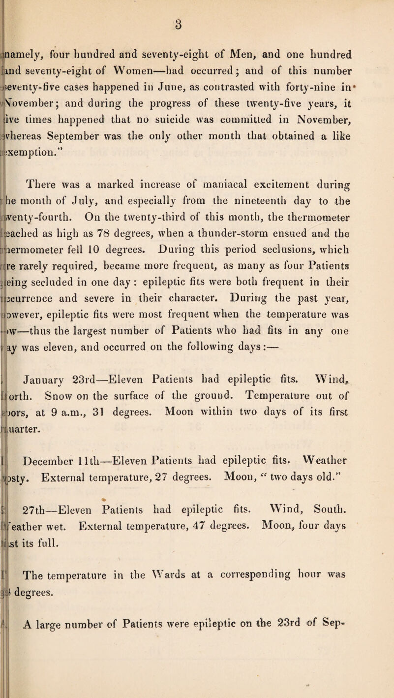 inamely, four hundred and seventy-eight of Men, and one hundred and seventy-eight of Women—had occurred; and of this number ^seventy-five cases happened in June, as contrasted with forty-nine in' November; and during the progress of these twenty-five years, it ave times happened that no suicide was committed in November, whereas September was the only other month that obtained a like i exemption.” There was a marked increase of maniacal excitement during he month of July, and especially from the nineteenth day to the iventy-fourth. On the twenty-third of this month, the thermometer reached as high as 78 degrees, when a thunder-storm ensued and the aermometer fell 10 degrees. During this period seclusions, which re rarely required, became more frequent, as many as four Patients ueing secluded in one day : epileptic fits wrere both frequent in their incurrence and severe in their character. During the past year, towever, epileptic fits were most frequent when the temperature was -•>w—thus the largest number of Patients who had fits in any one $ ay was eleven, and occurred on the following days :— January 23rd—Eleven Patients had epileptic fits. Wind, f orth. Snow on the surface of the ground. Temperature out of ;aors, at 9 a.m., 31 degrees. Moon within two days of its first 11, uar ter. December lltli—Eleven Patients had epileptic fits. Weather i \[)sty. External temperature, 27 degrees. Moon,  two days old.” 27th—Eleven Patients had epileptic fits. Wind, South. Ily eather wet. External temperature, 47 degrees. Moon, four days .st its full. }j* deg The temperature in the rees. A large number of Patients were epileptic on the 23rd of Sep-