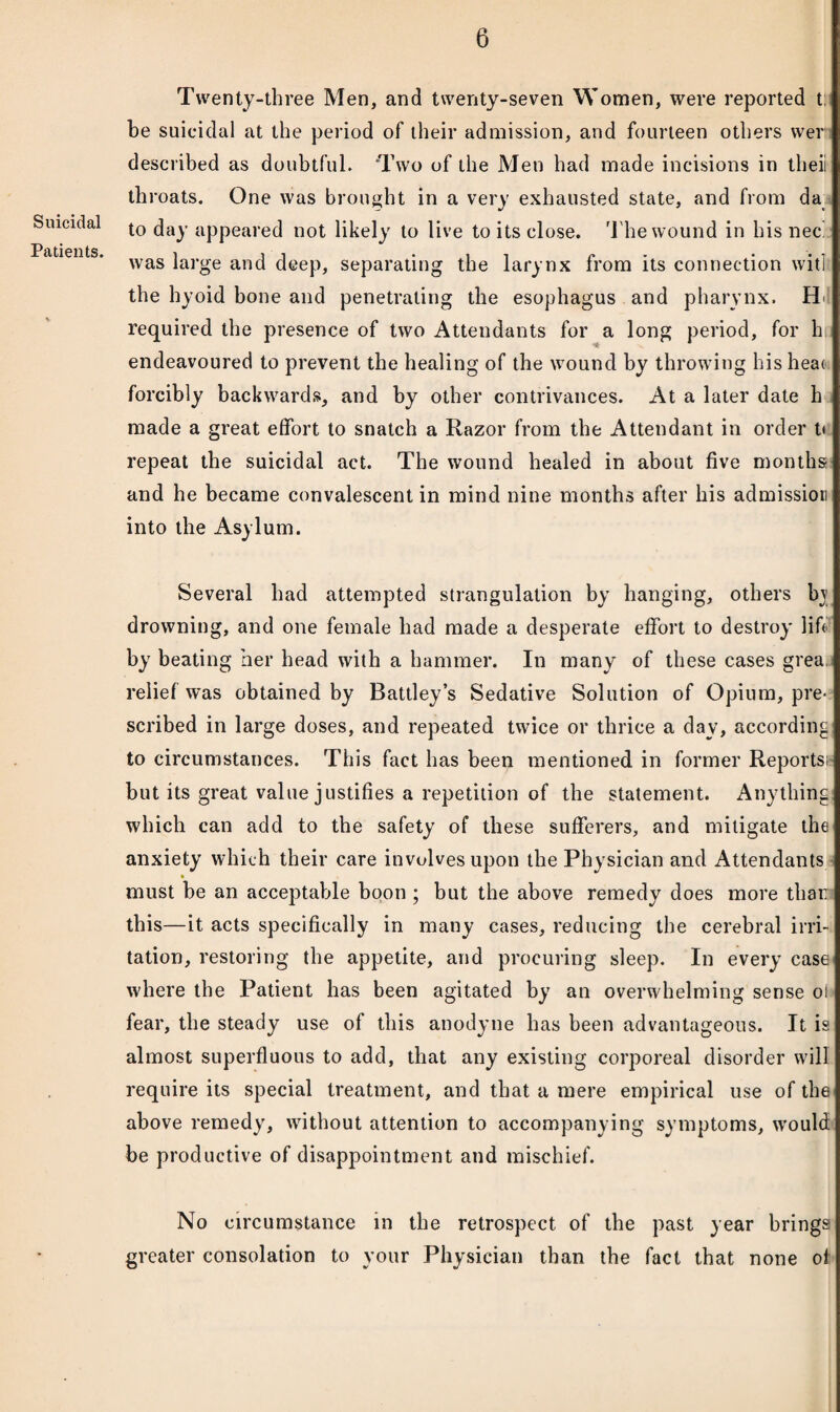 Suicidal Patients. Twenty-three Men, and twenty-seven Women, were reported t be suicidal at the period of their admission, and fourteen others wer described as doubtful. Two of the Men had made incisions in theii th roats. One was brought in a very exhausted state, and from da I to day appeared not likely to live to its close. The wound in his nee was large and deep, separating the larynx from its connection will the hyoid bone and penetrating the esophagus and pharynx. H<i required the presence of two Attendants for a long period, for h endeavoured to prevent the healing of the wound by throwing hisheao forcibly backwards, and by other contrivances. At a later date h made a great effort to snatch a Razor from the Attendant in order t< repeat the suicidal act. The wound healed in about five months and he became convalescent in mind nine months after his admission into the Asylum. Several had attempted strangulation by hanging, others bj drowning, and one female had made a desperate effort to destroy lift by beating her head with a hammer. In many of these cases grea relief was obtained by Battley’s Sedative Solution of Opium, pre¬ scribed in large doses, and repeated twice or thrice a day, according to circumstances. This fact has been mentioned in former Reports; but its great value justifies a repetition of the statement. Anything which can add to the safety of these sufferers, and mitigate the anxiety which their care involves upon the Physician and Attendants must be an acceptable boon ; but the above remedy does more than this—it acts specifically in many cases, reducing the cerebral irri¬ tation, restoring the appetite, and procuring sleep. In every case where the Patient has been agitated by an overwhelming sense o! fear, the steady use of this anodyne has been advantageous. It is almost superfluous to add, that any existing corporeal disorder will require its special treatment, and that a mere empirical use of the above remedy, without attention to accompanying symptoms, would be productive of disappointment and mischief. No circumstance in the retrospect of the past year brings greater consolation to your Physician than the fact that none of