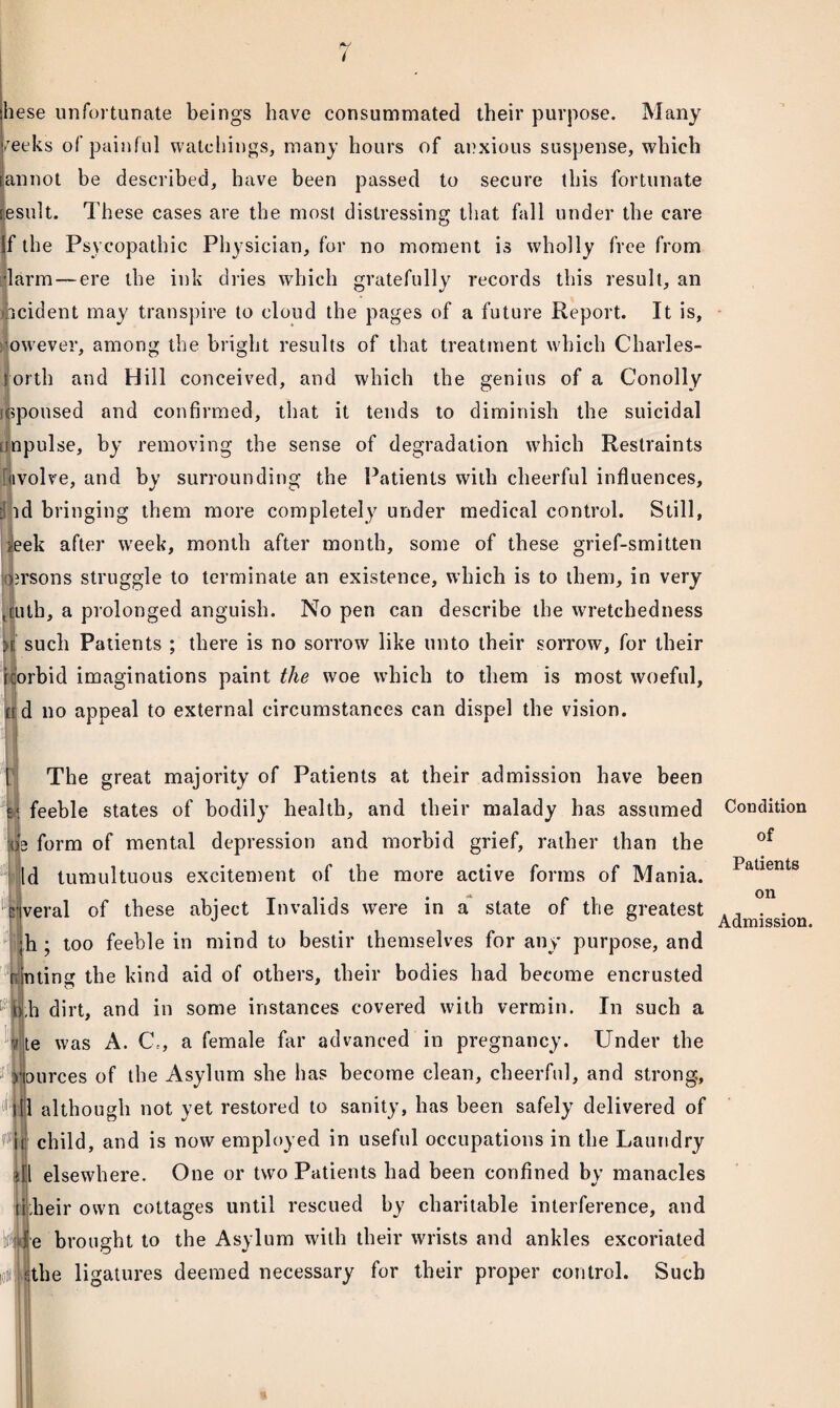 / hese unfortunate beings have consummated their purpose. Many /eeks of painful watchings, many hours of anxious suspense, which annot be described, have been passed to secure this fortunate esult. These cases are the most distressing that fall under the care f the Psycopathic Physician, for no moment is wholly free from larm—ere the ink dries which gratefully records this result, an •ocident may transpire to cloud the pages of a future Report. It is, owever, among the bright results of that treatment which Charles- torth and Hill conceived, and which the genius of a Conolly lopoused and confirmed, that it tends to diminish the suicidal impulse, by removing the sense of degradation which Restraints uvolve, and by surrounding the Patients with cheerful influences, | id bringing them more completely under medical control. Still, s!eek after week, month after month, some of these grief-smitten arsons struggle to terminate an existence, which is to them, in very , cuth, a prolonged anguish. No pen can describe the wretchedness L such Patients ; there is no sorrow like unto their sorrow, for their icorbid imaginations paint the woe which to them is most woeful, fid no appeal to external circumstances can dispel the vision. The great majority of Patients at their admission have been feeble states of bodily health, and their malady has assumed *|e form of mental depression and morbid grief, rather than the Id tumultuous excitement of the more active forms of Mania, veral of these abject Invalids were in a state of the greatest ;h ; too feeble in mind to bestir themselves for any purpose, and r nting the kind aid of others, their bodies had become encrusted 4 ,h dirt, and in some instances covered with vermin. In such a te was A. G\, a female far advanced in pregnancy. Under the yources of the Asylum she has become clean, cheerful, and strong, itl although not yet restored to sanity, has been safely delivered of #|tj' child, and is now employed in useful occupations in the Laundry flil elsewhere. One or two Patients had been confined by manacles liheir own cottages until rescued by charitable interference, and Mfe brought to the Asylum with their wrists and ankles excoriated loitfjtbe ligatures deemed necessary for their proper control. Such Condition of Patients on Admission.