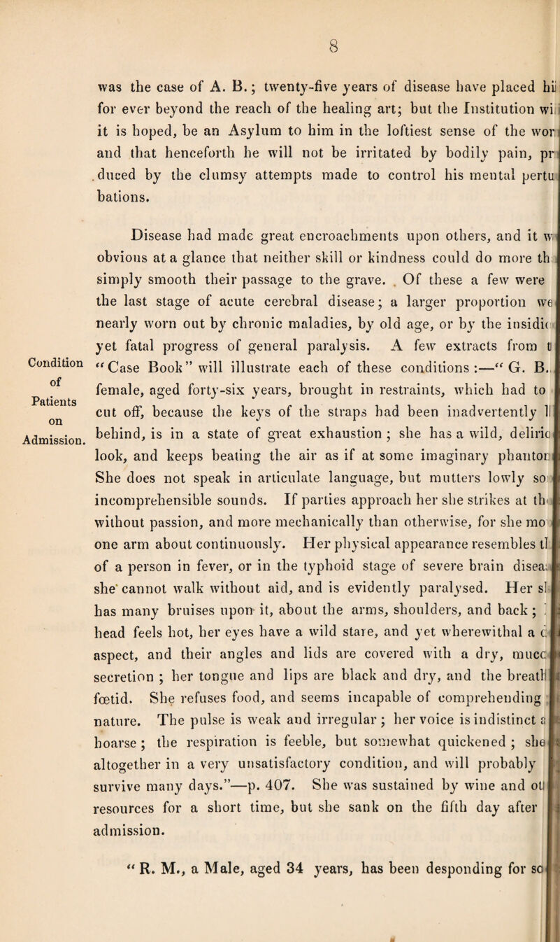 Condition of Patients on Admission. was the case of A. B.; twenty-five years of disease have placed hii for ever beyond the reach of the healing art; but the Institution wi it is hoped, be an Asylum to him in the loftiest sense of the wor j and that henceforth he will not be irritated by bodily pain, pr .duced by the clumsy attempts made to control his mental pertu bations. Disease had made great encroachments upon others, and it w obvious at a glance that neither skill or kindness could do more th simply smooth their passage to the grave. . Of these a few were the last stage of acute cerebral disease; a larger proportion we nearly worn out by chronic maladies, by old age, or by the insidie yet fatal progress of general paralysis. A few extracts from tl “Case Book” will illustrate each of these conditions:—“ G. B. female, aged forty-six years, brought in restraints, which had to cut off, because the keys of the straps had been inadvertently II behind, is in a state of great exhaustion ; she has a wild, deliric look, and keeps beating the air as if at some imaginary phantoi: She does not speak in articulate language, but mutters lowly so incomprehensible sounds. If parties approach her she strikes at th< without passion, and more mechanically than otherwise, for she mo one arm about continuously. Her physical appearance resembles tl of a person in fever, or in the typhoid stage of severe brain disea; she'cannot walk without aid, and is evidently paralysed. Her si has many bruises upon it, about the arms, shoulders, and back; I head feels hot, her eyes have a wild stare, and yet wherewithal a e: aspect, and their angles and lids are covered with a dry, tnucc secretion ; her tongue and lips are black and diy, and the breatli foetid. She refuses food, and seems incapable of comprehending nature. The pulse is weak and irregular ; her voice is indistinct a hoarse ; the respiration is feeble, but somewhat quickened ; she altogether in a very unsatisfactory condition, and will probably survive many days.”—p. 407. She was sustained by wine and ot! resources for a short time, but she sank on the fifth day after admission. R. M., a Male, aged 34 years, has been desponding for sol